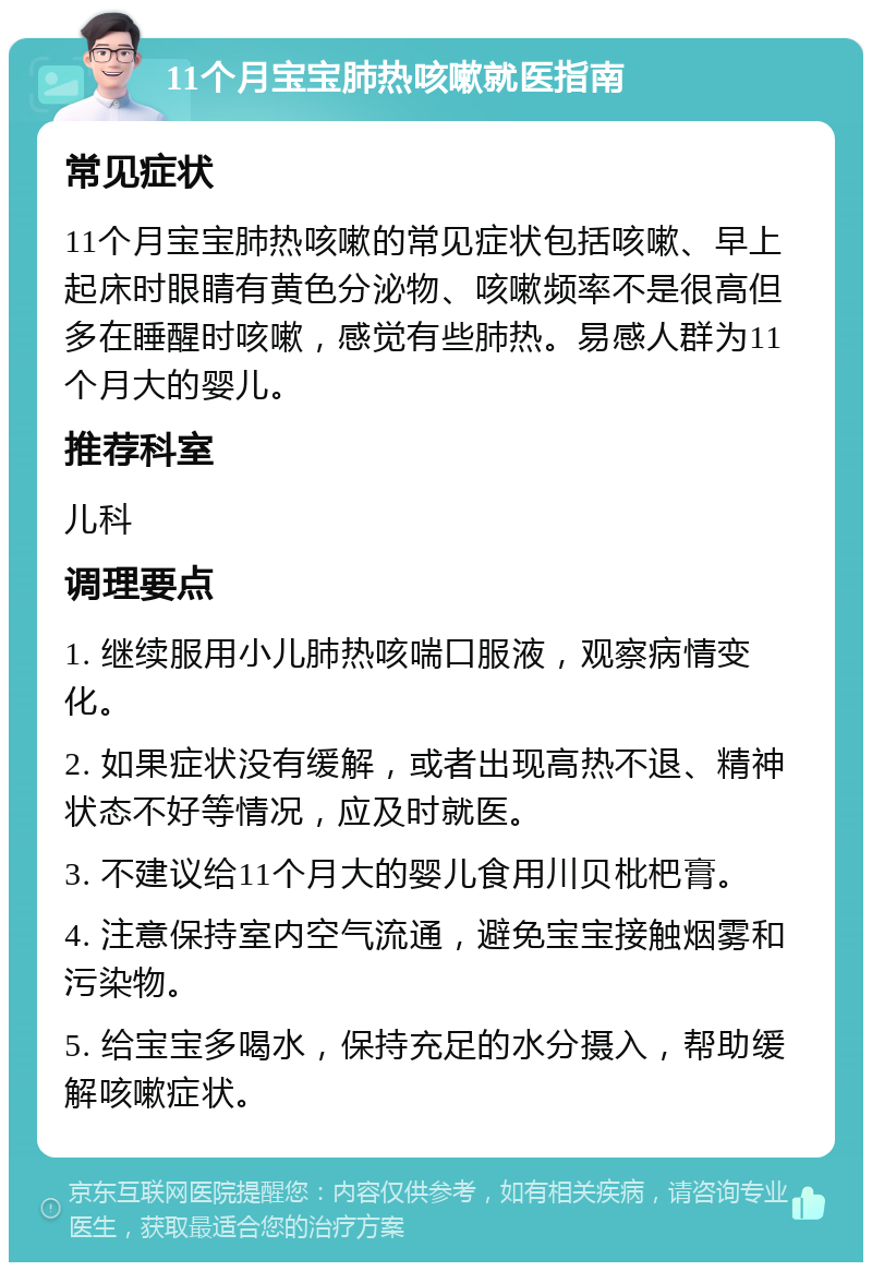 11个月宝宝肺热咳嗽就医指南 常见症状 11个月宝宝肺热咳嗽的常见症状包括咳嗽、早上起床时眼睛有黄色分泌物、咳嗽频率不是很高但多在睡醒时咳嗽，感觉有些肺热。易感人群为11个月大的婴儿。 推荐科室 儿科 调理要点 1. 继续服用小儿肺热咳喘口服液，观察病情变化。 2. 如果症状没有缓解，或者出现高热不退、精神状态不好等情况，应及时就医。 3. 不建议给11个月大的婴儿食用川贝枇杷膏。 4. 注意保持室内空气流通，避免宝宝接触烟雾和污染物。 5. 给宝宝多喝水，保持充足的水分摄入，帮助缓解咳嗽症状。