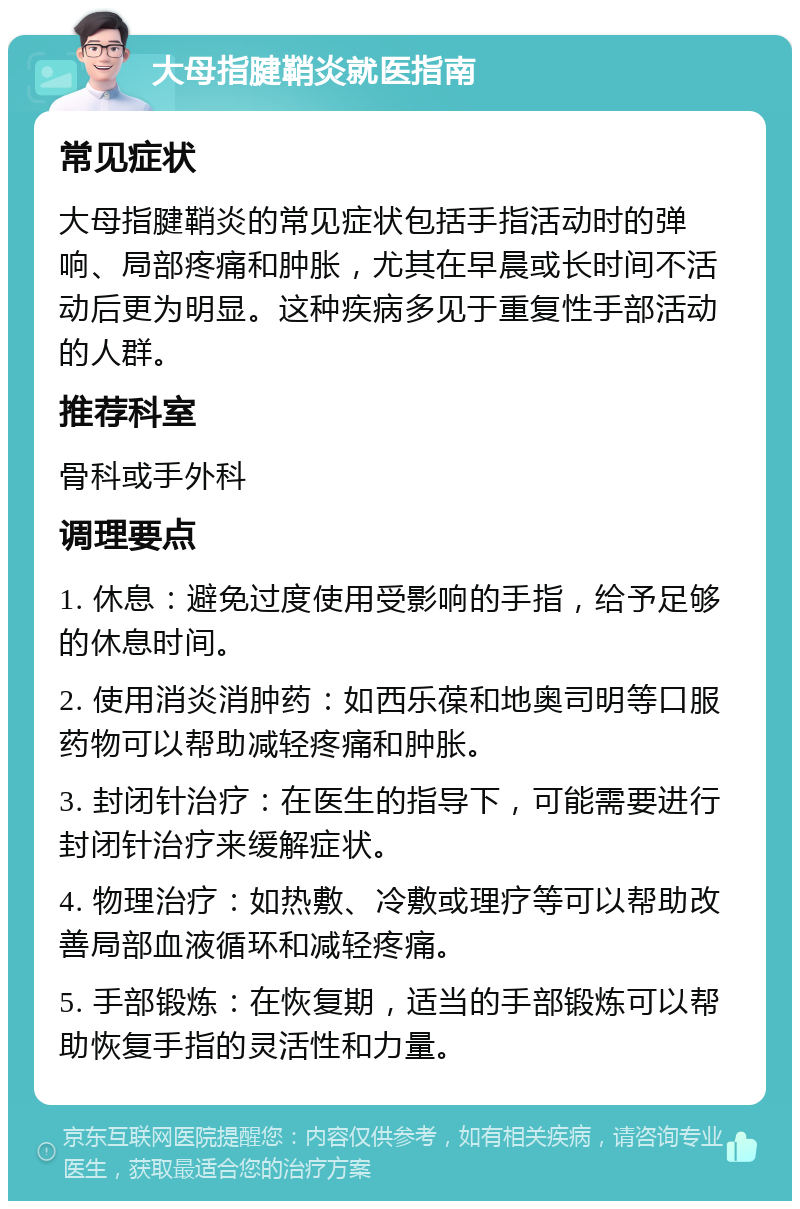 大母指腱鞘炎就医指南 常见症状 大母指腱鞘炎的常见症状包括手指活动时的弹响、局部疼痛和肿胀，尤其在早晨或长时间不活动后更为明显。这种疾病多见于重复性手部活动的人群。 推荐科室 骨科或手外科 调理要点 1. 休息：避免过度使用受影响的手指，给予足够的休息时间。 2. 使用消炎消肿药：如西乐葆和地奥司明等口服药物可以帮助减轻疼痛和肿胀。 3. 封闭针治疗：在医生的指导下，可能需要进行封闭针治疗来缓解症状。 4. 物理治疗：如热敷、冷敷或理疗等可以帮助改善局部血液循环和减轻疼痛。 5. 手部锻炼：在恢复期，适当的手部锻炼可以帮助恢复手指的灵活性和力量。