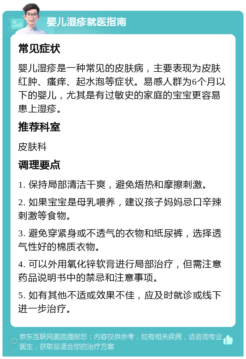 婴儿湿疹就医指南 常见症状 婴儿湿疹是一种常见的皮肤病，主要表现为皮肤红肿、瘙痒、起水泡等症状。易感人群为6个月以下的婴儿，尤其是有过敏史的家庭的宝宝更容易患上湿疹。 推荐科室 皮肤科 调理要点 1. 保持局部清洁干爽，避免焐热和摩擦刺激。 2. 如果宝宝是母乳喂养，建议孩子妈妈忌口辛辣刺激等食物。 3. 避免穿紧身或不透气的衣物和纸尿裤，选择透气性好的棉质衣物。 4. 可以外用氧化锌软膏进行局部治疗，但需注意药品说明书中的禁忌和注意事项。 5. 如有其他不适或效果不佳，应及时就诊或线下进一步治疗。