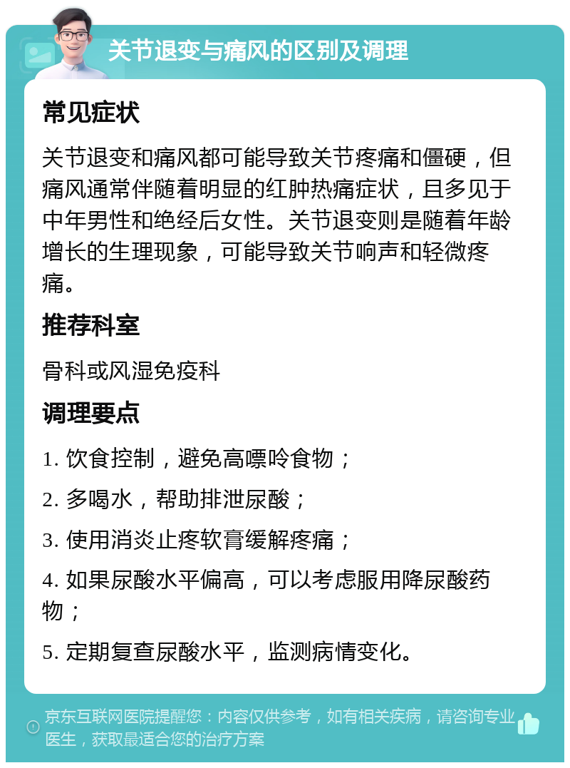 关节退变与痛风的区别及调理 常见症状 关节退变和痛风都可能导致关节疼痛和僵硬，但痛风通常伴随着明显的红肿热痛症状，且多见于中年男性和绝经后女性。关节退变则是随着年龄增长的生理现象，可能导致关节响声和轻微疼痛。 推荐科室 骨科或风湿免疫科 调理要点 1. 饮食控制，避免高嘌呤食物； 2. 多喝水，帮助排泄尿酸； 3. 使用消炎止疼软膏缓解疼痛； 4. 如果尿酸水平偏高，可以考虑服用降尿酸药物； 5. 定期复查尿酸水平，监测病情变化。