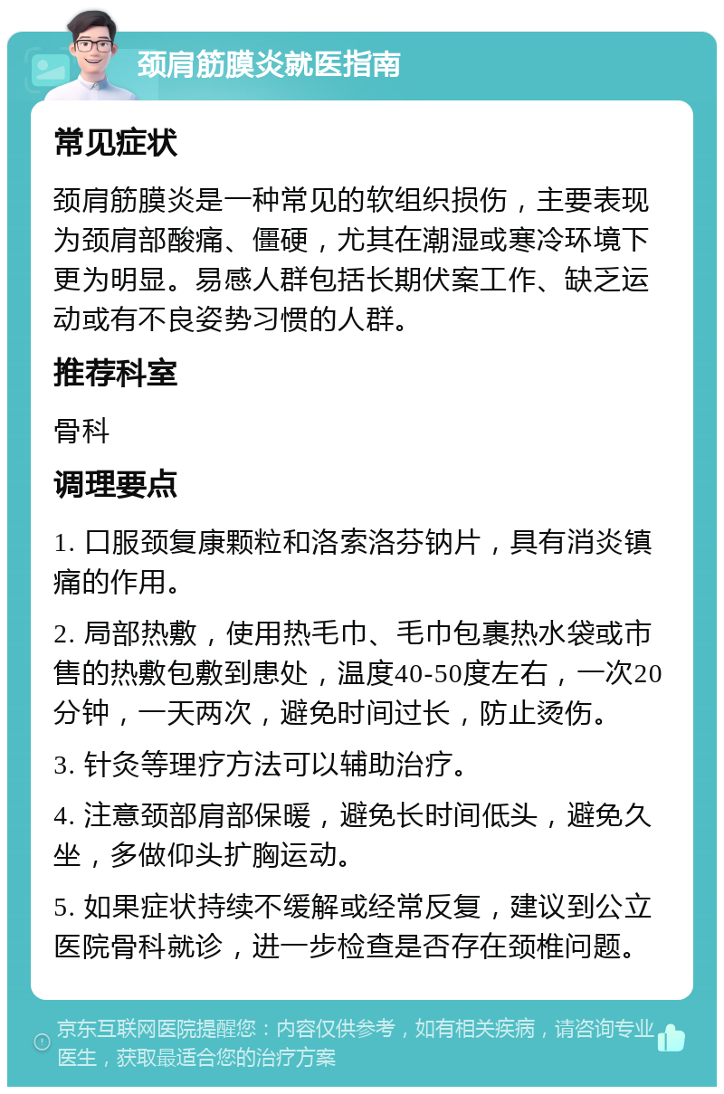 颈肩筋膜炎就医指南 常见症状 颈肩筋膜炎是一种常见的软组织损伤，主要表现为颈肩部酸痛、僵硬，尤其在潮湿或寒冷环境下更为明显。易感人群包括长期伏案工作、缺乏运动或有不良姿势习惯的人群。 推荐科室 骨科 调理要点 1. 口服颈复康颗粒和洛索洛芬钠片，具有消炎镇痛的作用。 2. 局部热敷，使用热毛巾、毛巾包裹热水袋或市售的热敷包敷到患处，温度40-50度左右，一次20分钟，一天两次，避免时间过长，防止烫伤。 3. 针灸等理疗方法可以辅助治疗。 4. 注意颈部肩部保暖，避免长时间低头，避免久坐，多做仰头扩胸运动。 5. 如果症状持续不缓解或经常反复，建议到公立医院骨科就诊，进一步检查是否存在颈椎问题。