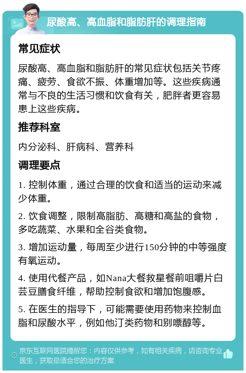 尿酸高、高血脂和脂肪肝的调理指南 常见症状 尿酸高、高血脂和脂肪肝的常见症状包括关节疼痛、疲劳、食欲不振、体重增加等。这些疾病通常与不良的生活习惯和饮食有关，肥胖者更容易患上这些疾病。 推荐科室 内分泌科、肝病科、营养科 调理要点 1. 控制体重，通过合理的饮食和适当的运动来减少体重。 2. 饮食调整，限制高脂肪、高糖和高盐的食物，多吃蔬菜、水果和全谷类食物。 3. 增加运动量，每周至少进行150分钟的中等强度有氧运动。 4. 使用代餐产品，如Nana大餐救星餐前咀嚼片白芸豆膳食纤维，帮助控制食欲和增加饱腹感。 5. 在医生的指导下，可能需要使用药物来控制血脂和尿酸水平，例如他汀类药物和别嘌醇等。