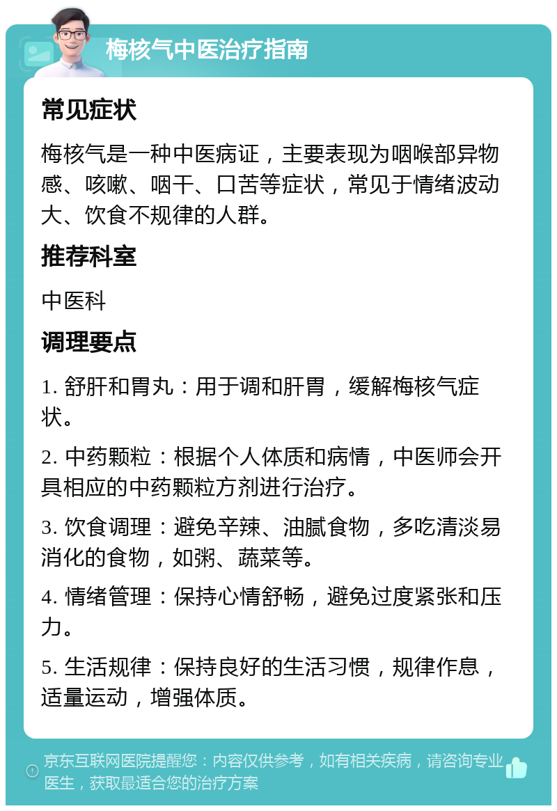 梅核气中医治疗指南 常见症状 梅核气是一种中医病证，主要表现为咽喉部异物感、咳嗽、咽干、口苦等症状，常见于情绪波动大、饮食不规律的人群。 推荐科室 中医科 调理要点 1. 舒肝和胃丸：用于调和肝胃，缓解梅核气症状。 2. 中药颗粒：根据个人体质和病情，中医师会开具相应的中药颗粒方剂进行治疗。 3. 饮食调理：避免辛辣、油腻食物，多吃清淡易消化的食物，如粥、蔬菜等。 4. 情绪管理：保持心情舒畅，避免过度紧张和压力。 5. 生活规律：保持良好的生活习惯，规律作息，适量运动，增强体质。