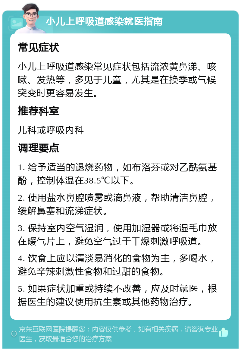 小儿上呼吸道感染就医指南 常见症状 小儿上呼吸道感染常见症状包括流浓黄鼻涕、咳嗽、发热等，多见于儿童，尤其是在换季或气候突变时更容易发生。 推荐科室 儿科或呼吸内科 调理要点 1. 给予适当的退烧药物，如布洛芬或对乙酰氨基酚，控制体温在38.5℃以下。 2. 使用盐水鼻腔喷雾或滴鼻液，帮助清洁鼻腔，缓解鼻塞和流涕症状。 3. 保持室内空气湿润，使用加湿器或将湿毛巾放在暖气片上，避免空气过于干燥刺激呼吸道。 4. 饮食上应以清淡易消化的食物为主，多喝水，避免辛辣刺激性食物和过甜的食物。 5. 如果症状加重或持续不改善，应及时就医，根据医生的建议使用抗生素或其他药物治疗。