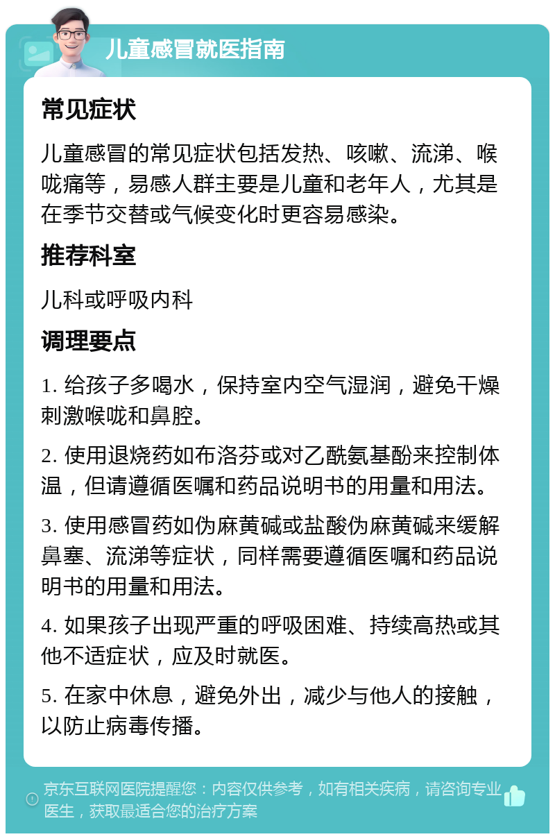 儿童感冒就医指南 常见症状 儿童感冒的常见症状包括发热、咳嗽、流涕、喉咙痛等，易感人群主要是儿童和老年人，尤其是在季节交替或气候变化时更容易感染。 推荐科室 儿科或呼吸内科 调理要点 1. 给孩子多喝水，保持室内空气湿润，避免干燥刺激喉咙和鼻腔。 2. 使用退烧药如布洛芬或对乙酰氨基酚来控制体温，但请遵循医嘱和药品说明书的用量和用法。 3. 使用感冒药如伪麻黄碱或盐酸伪麻黄碱来缓解鼻塞、流涕等症状，同样需要遵循医嘱和药品说明书的用量和用法。 4. 如果孩子出现严重的呼吸困难、持续高热或其他不适症状，应及时就医。 5. 在家中休息，避免外出，减少与他人的接触，以防止病毒传播。