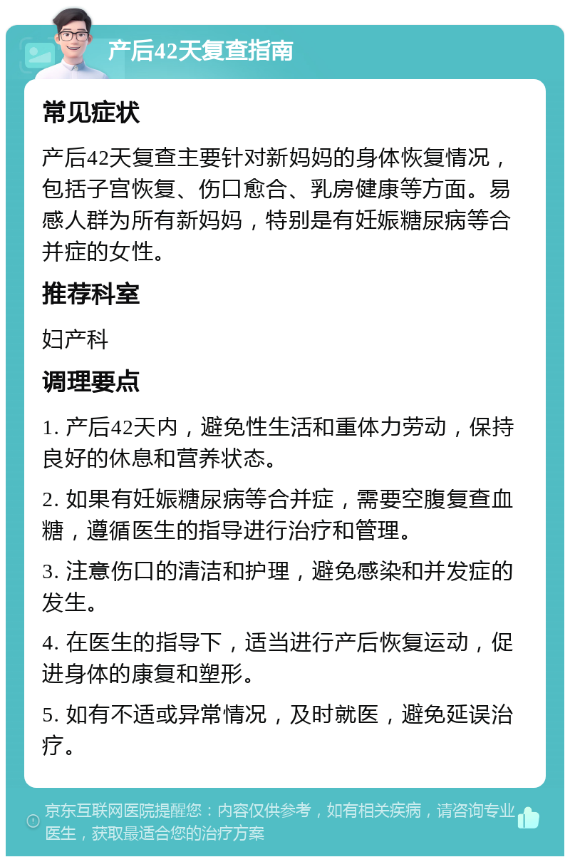 产后42天复查指南 常见症状 产后42天复查主要针对新妈妈的身体恢复情况，包括子宫恢复、伤口愈合、乳房健康等方面。易感人群为所有新妈妈，特别是有妊娠糖尿病等合并症的女性。 推荐科室 妇产科 调理要点 1. 产后42天内，避免性生活和重体力劳动，保持良好的休息和营养状态。 2. 如果有妊娠糖尿病等合并症，需要空腹复查血糖，遵循医生的指导进行治疗和管理。 3. 注意伤口的清洁和护理，避免感染和并发症的发生。 4. 在医生的指导下，适当进行产后恢复运动，促进身体的康复和塑形。 5. 如有不适或异常情况，及时就医，避免延误治疗。