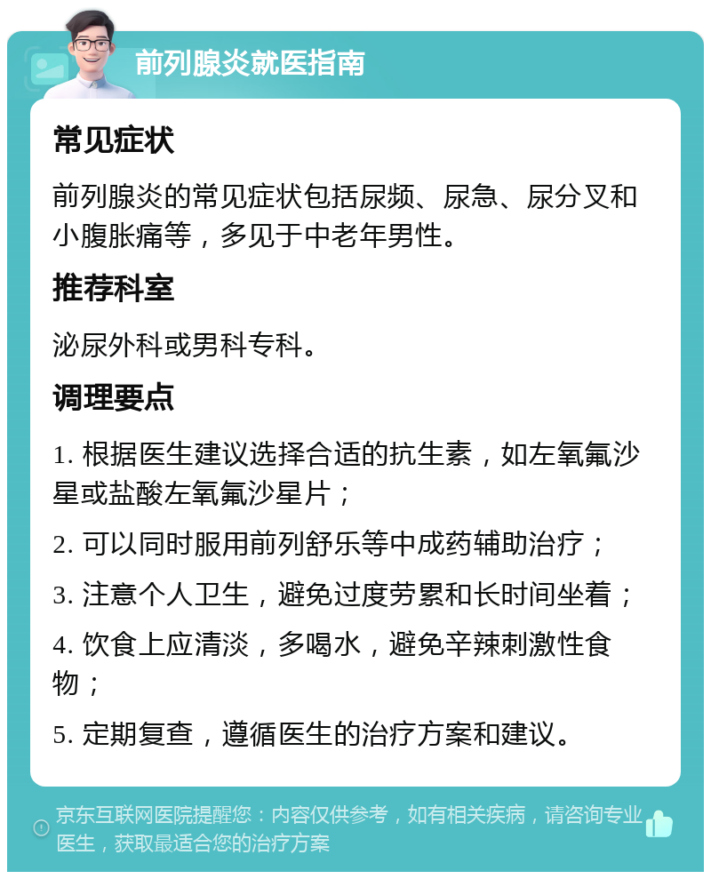 前列腺炎就医指南 常见症状 前列腺炎的常见症状包括尿频、尿急、尿分叉和小腹胀痛等，多见于中老年男性。 推荐科室 泌尿外科或男科专科。 调理要点 1. 根据医生建议选择合适的抗生素，如左氧氟沙星或盐酸左氧氟沙星片； 2. 可以同时服用前列舒乐等中成药辅助治疗； 3. 注意个人卫生，避免过度劳累和长时间坐着； 4. 饮食上应清淡，多喝水，避免辛辣刺激性食物； 5. 定期复查，遵循医生的治疗方案和建议。