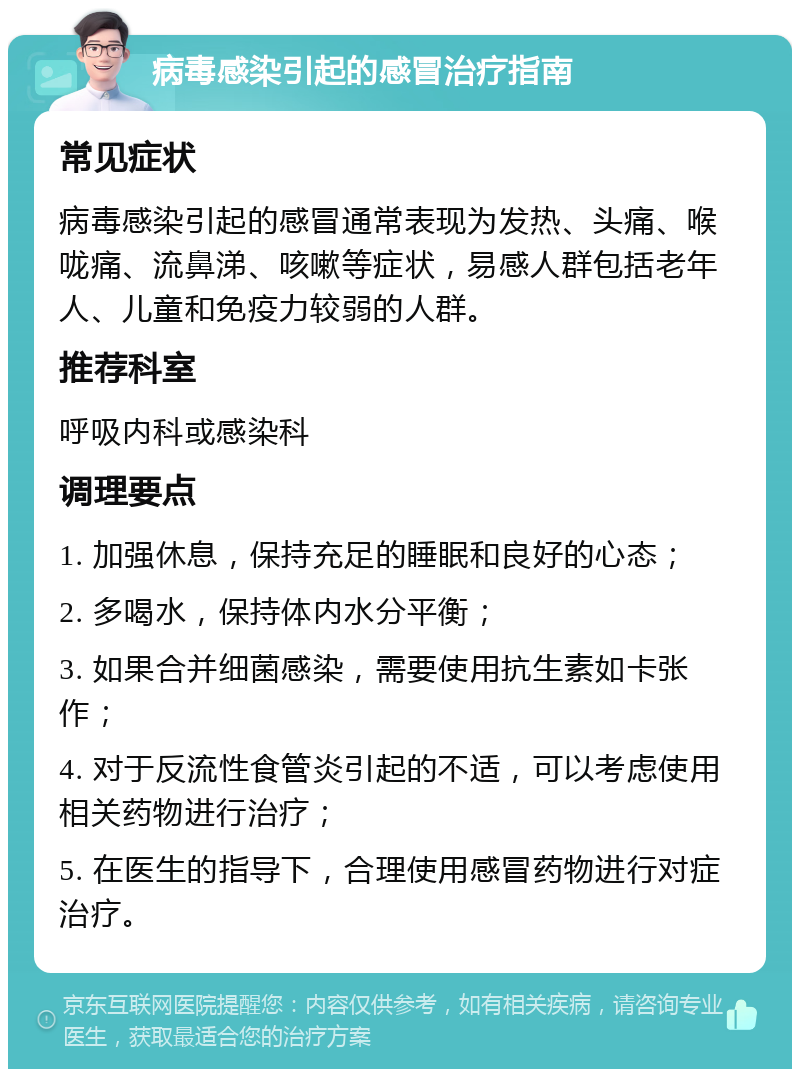 病毒感染引起的感冒治疗指南 常见症状 病毒感染引起的感冒通常表现为发热、头痛、喉咙痛、流鼻涕、咳嗽等症状，易感人群包括老年人、儿童和免疫力较弱的人群。 推荐科室 呼吸内科或感染科 调理要点 1. 加强休息，保持充足的睡眠和良好的心态； 2. 多喝水，保持体内水分平衡； 3. 如果合并细菌感染，需要使用抗生素如卡张作； 4. 对于反流性食管炎引起的不适，可以考虑使用相关药物进行治疗； 5. 在医生的指导下，合理使用感冒药物进行对症治疗。