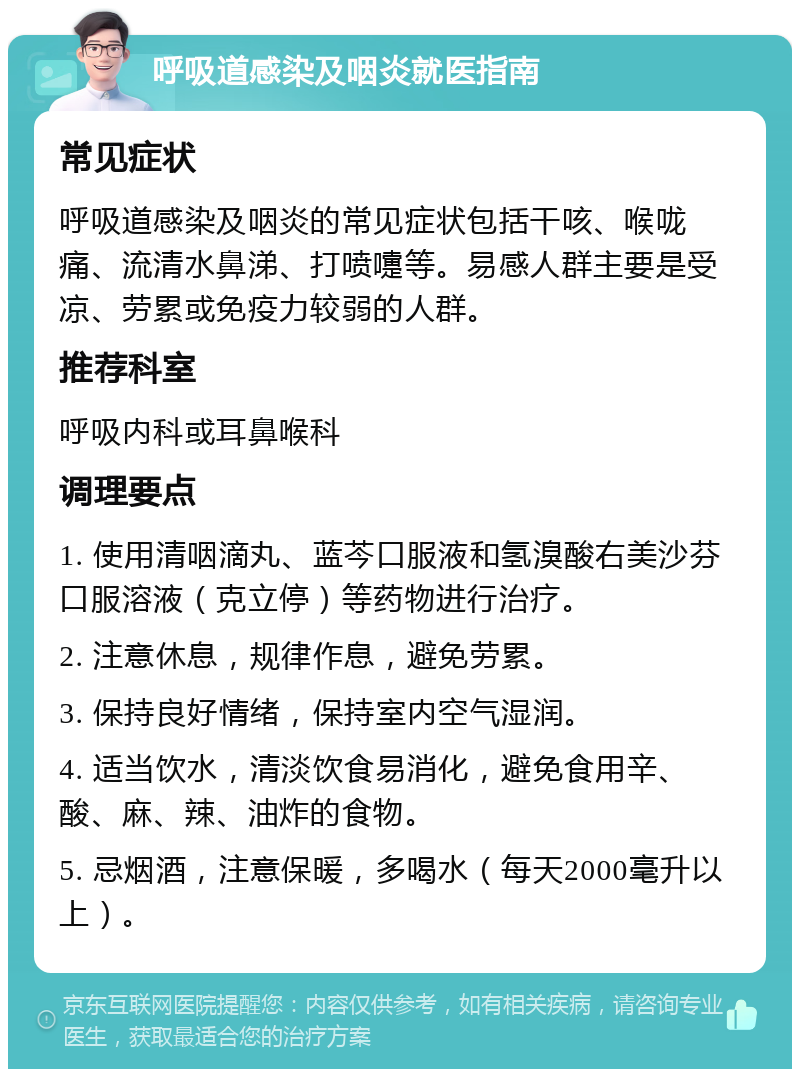 呼吸道感染及咽炎就医指南 常见症状 呼吸道感染及咽炎的常见症状包括干咳、喉咙痛、流清水鼻涕、打喷嚏等。易感人群主要是受凉、劳累或免疫力较弱的人群。 推荐科室 呼吸内科或耳鼻喉科 调理要点 1. 使用清咽滴丸、蓝芩口服液和氢溴酸右美沙芬口服溶液（克立停）等药物进行治疗。 2. 注意休息，规律作息，避免劳累。 3. 保持良好情绪，保持室内空气湿润。 4. 适当饮水，清淡饮食易消化，避免食用辛、酸、麻、辣、油炸的食物。 5. 忌烟酒，注意保暖，多喝水（每天2000毫升以上）。