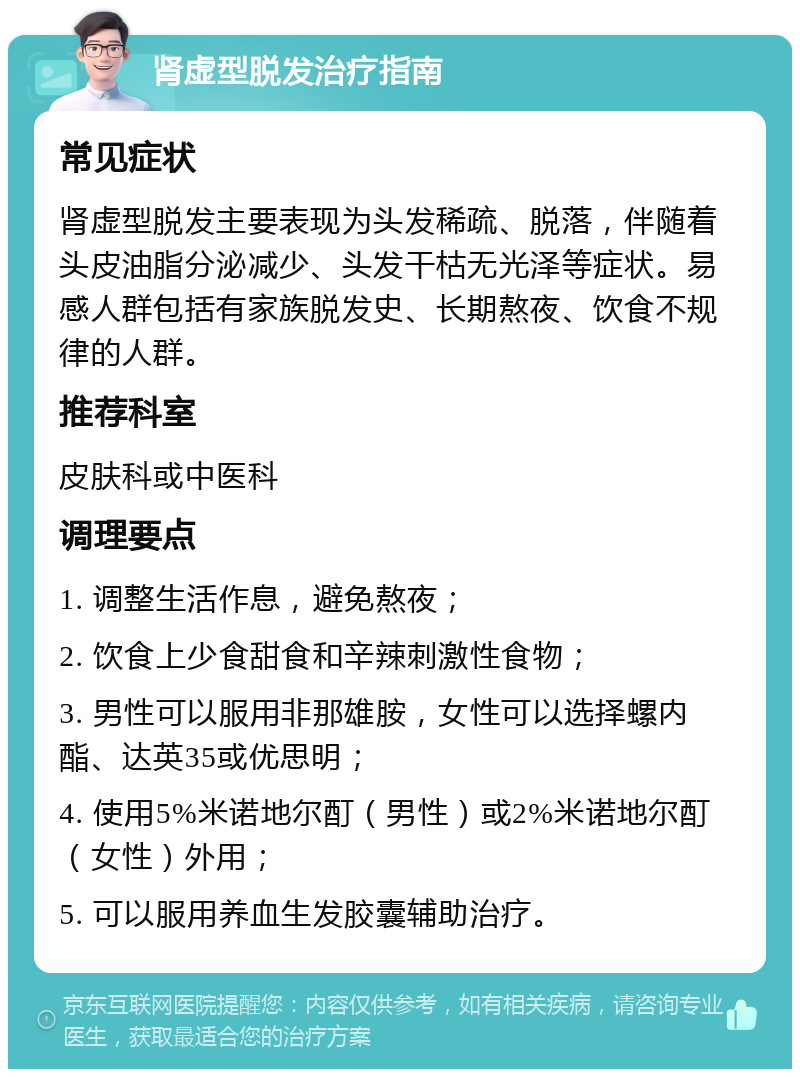 肾虚型脱发治疗指南 常见症状 肾虚型脱发主要表现为头发稀疏、脱落，伴随着头皮油脂分泌减少、头发干枯无光泽等症状。易感人群包括有家族脱发史、长期熬夜、饮食不规律的人群。 推荐科室 皮肤科或中医科 调理要点 1. 调整生活作息，避免熬夜； 2. 饮食上少食甜食和辛辣刺激性食物； 3. 男性可以服用非那雄胺，女性可以选择螺内酯、达英35或优思明； 4. 使用5%米诺地尔酊（男性）或2%米诺地尔酊（女性）外用； 5. 可以服用养血生发胶囊辅助治疗。