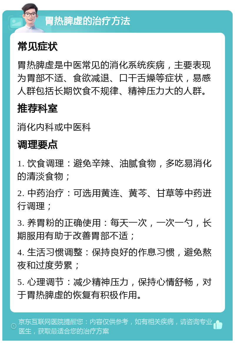 胃热脾虚的治疗方法 常见症状 胃热脾虚是中医常见的消化系统疾病，主要表现为胃部不适、食欲减退、口干舌燥等症状，易感人群包括长期饮食不规律、精神压力大的人群。 推荐科室 消化内科或中医科 调理要点 1. 饮食调理：避免辛辣、油腻食物，多吃易消化的清淡食物； 2. 中药治疗：可选用黄连、黄芩、甘草等中药进行调理； 3. 养胃粉的正确使用：每天一次，一次一勺，长期服用有助于改善胃部不适； 4. 生活习惯调整：保持良好的作息习惯，避免熬夜和过度劳累； 5. 心理调节：减少精神压力，保持心情舒畅，对于胃热脾虚的恢复有积极作用。