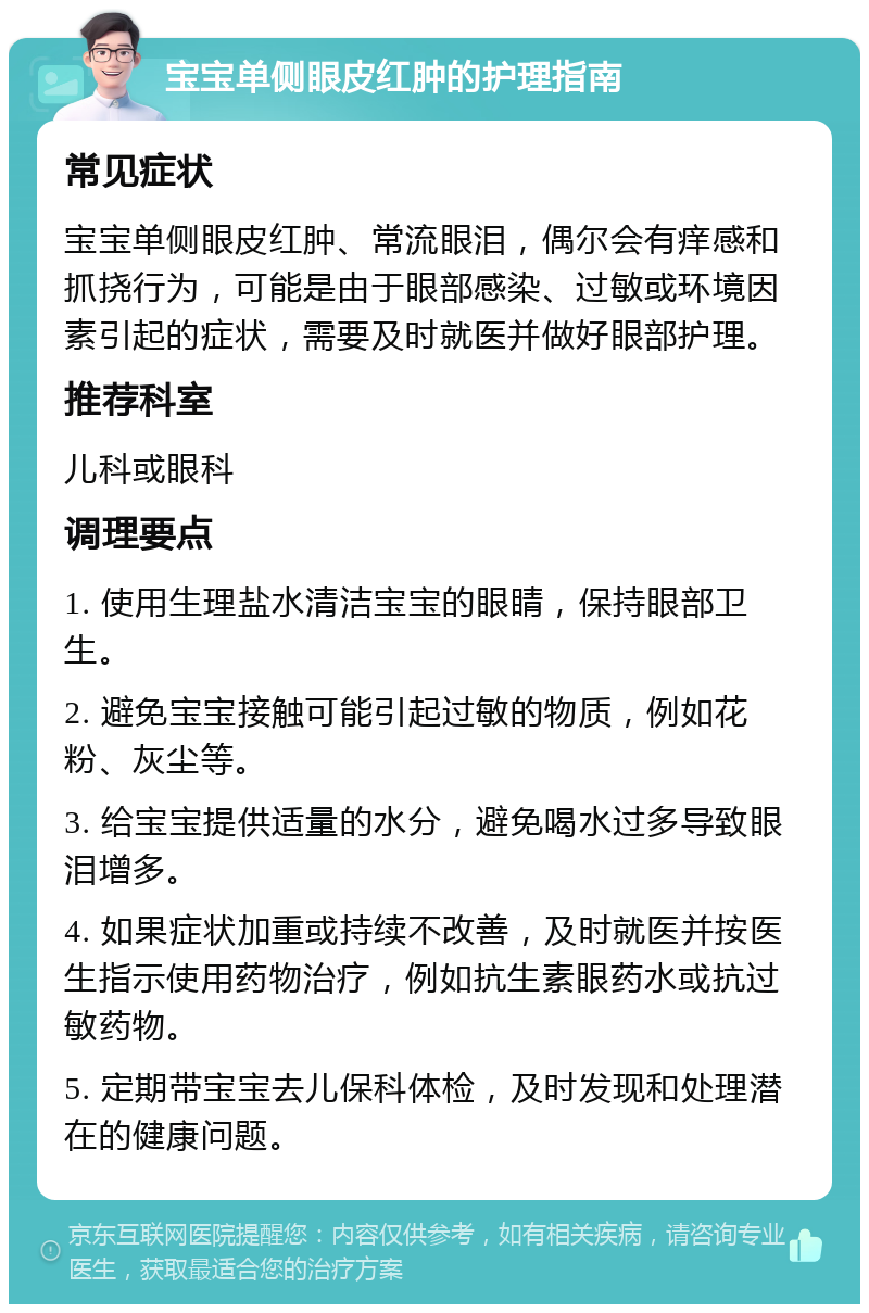 宝宝单侧眼皮红肿的护理指南 常见症状 宝宝单侧眼皮红肿、常流眼泪，偶尔会有痒感和抓挠行为，可能是由于眼部感染、过敏或环境因素引起的症状，需要及时就医并做好眼部护理。 推荐科室 儿科或眼科 调理要点 1. 使用生理盐水清洁宝宝的眼睛，保持眼部卫生。 2. 避免宝宝接触可能引起过敏的物质，例如花粉、灰尘等。 3. 给宝宝提供适量的水分，避免喝水过多导致眼泪增多。 4. 如果症状加重或持续不改善，及时就医并按医生指示使用药物治疗，例如抗生素眼药水或抗过敏药物。 5. 定期带宝宝去儿保科体检，及时发现和处理潜在的健康问题。