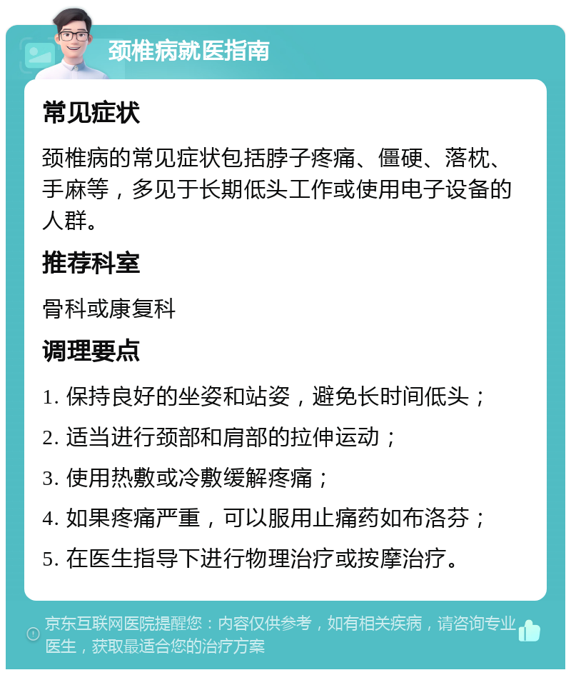 颈椎病就医指南 常见症状 颈椎病的常见症状包括脖子疼痛、僵硬、落枕、手麻等，多见于长期低头工作或使用电子设备的人群。 推荐科室 骨科或康复科 调理要点 1. 保持良好的坐姿和站姿，避免长时间低头； 2. 适当进行颈部和肩部的拉伸运动； 3. 使用热敷或冷敷缓解疼痛； 4. 如果疼痛严重，可以服用止痛药如布洛芬； 5. 在医生指导下进行物理治疗或按摩治疗。