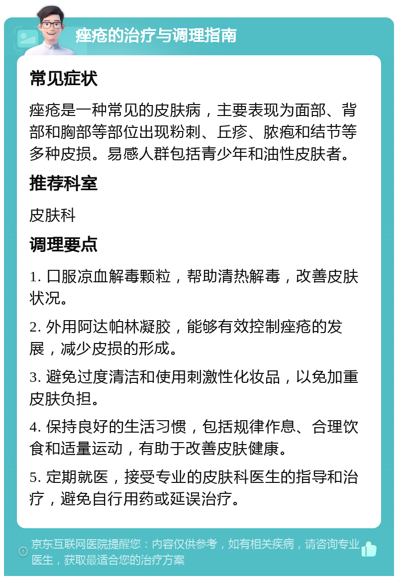 痤疮的治疗与调理指南 常见症状 痤疮是一种常见的皮肤病，主要表现为面部、背部和胸部等部位出现粉刺、丘疹、脓疱和结节等多种皮损。易感人群包括青少年和油性皮肤者。 推荐科室 皮肤科 调理要点 1. 口服凉血解毒颗粒，帮助清热解毒，改善皮肤状况。 2. 外用阿达帕林凝胶，能够有效控制痤疮的发展，减少皮损的形成。 3. 避免过度清洁和使用刺激性化妆品，以免加重皮肤负担。 4. 保持良好的生活习惯，包括规律作息、合理饮食和适量运动，有助于改善皮肤健康。 5. 定期就医，接受专业的皮肤科医生的指导和治疗，避免自行用药或延误治疗。