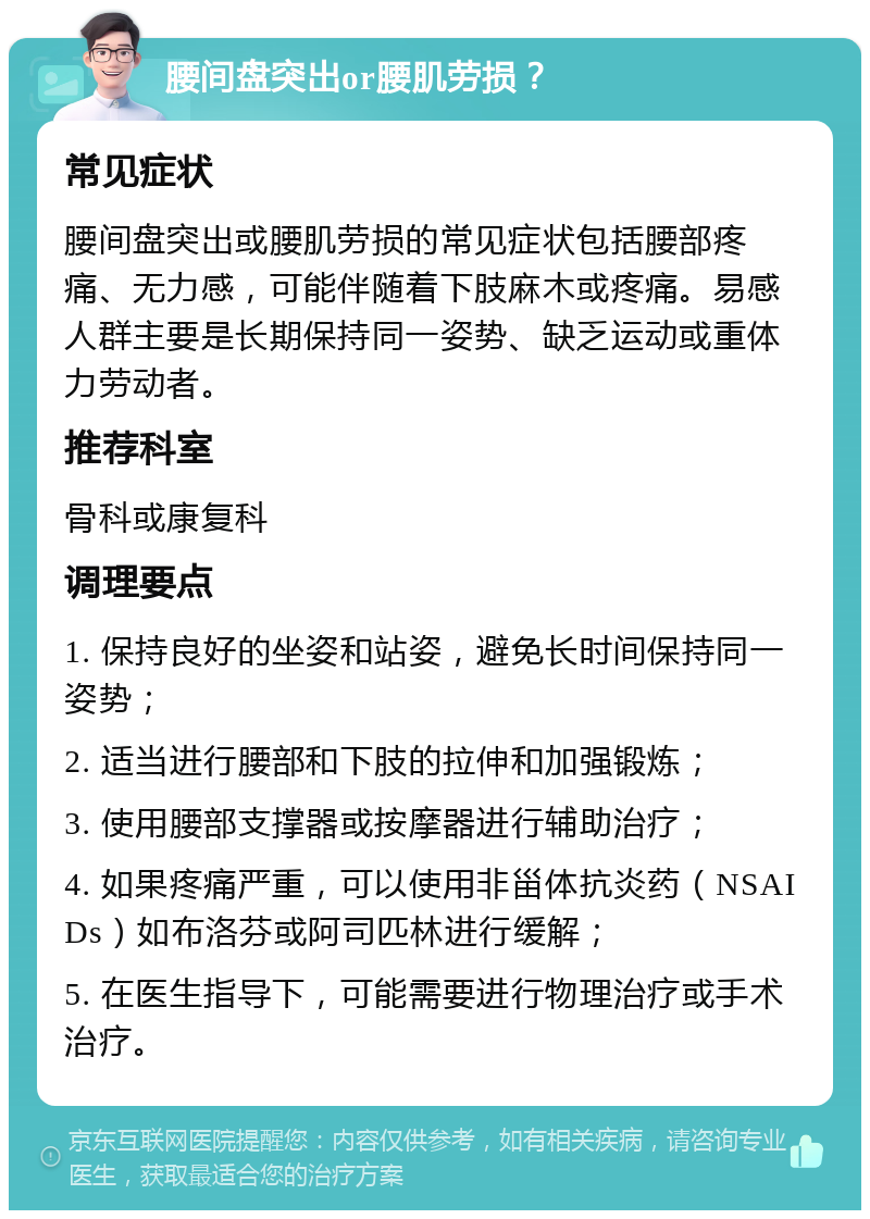 腰间盘突出or腰肌劳损？ 常见症状 腰间盘突出或腰肌劳损的常见症状包括腰部疼痛、无力感，可能伴随着下肢麻木或疼痛。易感人群主要是长期保持同一姿势、缺乏运动或重体力劳动者。 推荐科室 骨科或康复科 调理要点 1. 保持良好的坐姿和站姿，避免长时间保持同一姿势； 2. 适当进行腰部和下肢的拉伸和加强锻炼； 3. 使用腰部支撑器或按摩器进行辅助治疗； 4. 如果疼痛严重，可以使用非甾体抗炎药（NSAIDs）如布洛芬或阿司匹林进行缓解； 5. 在医生指导下，可能需要进行物理治疗或手术治疗。