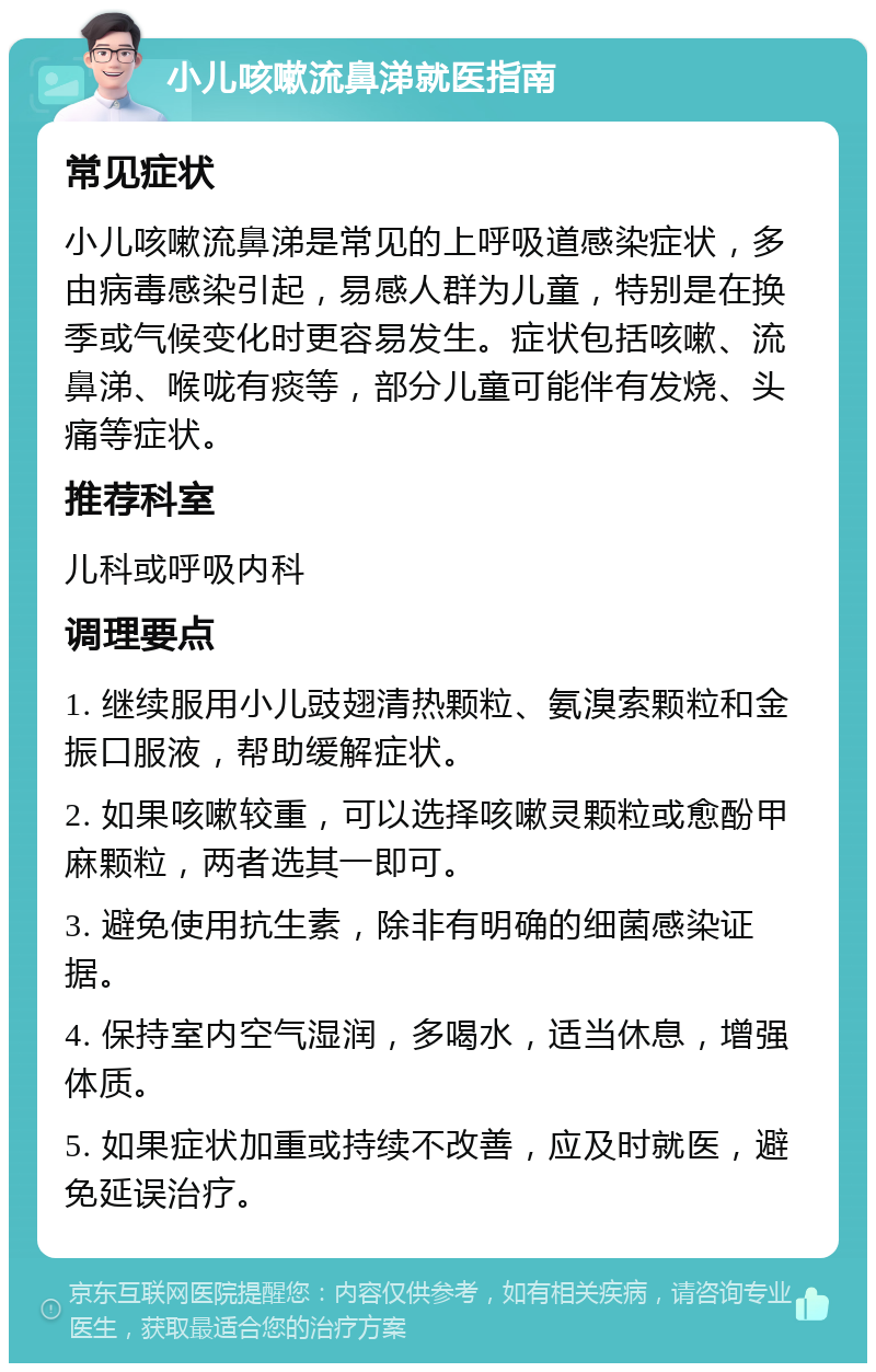 小儿咳嗽流鼻涕就医指南 常见症状 小儿咳嗽流鼻涕是常见的上呼吸道感染症状，多由病毒感染引起，易感人群为儿童，特别是在换季或气候变化时更容易发生。症状包括咳嗽、流鼻涕、喉咙有痰等，部分儿童可能伴有发烧、头痛等症状。 推荐科室 儿科或呼吸内科 调理要点 1. 继续服用小儿豉翅清热颗粒、氨溴索颗粒和金振口服液，帮助缓解症状。 2. 如果咳嗽较重，可以选择咳嗽灵颗粒或愈酚甲麻颗粒，两者选其一即可。 3. 避免使用抗生素，除非有明确的细菌感染证据。 4. 保持室内空气湿润，多喝水，适当休息，增强体质。 5. 如果症状加重或持续不改善，应及时就医，避免延误治疗。