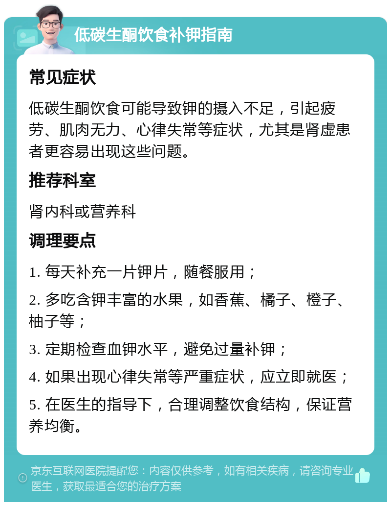 低碳生酮饮食补钾指南 常见症状 低碳生酮饮食可能导致钾的摄入不足，引起疲劳、肌肉无力、心律失常等症状，尤其是肾虚患者更容易出现这些问题。 推荐科室 肾内科或营养科 调理要点 1. 每天补充一片钾片，随餐服用； 2. 多吃含钾丰富的水果，如香蕉、橘子、橙子、柚子等； 3. 定期检查血钾水平，避免过量补钾； 4. 如果出现心律失常等严重症状，应立即就医； 5. 在医生的指导下，合理调整饮食结构，保证营养均衡。