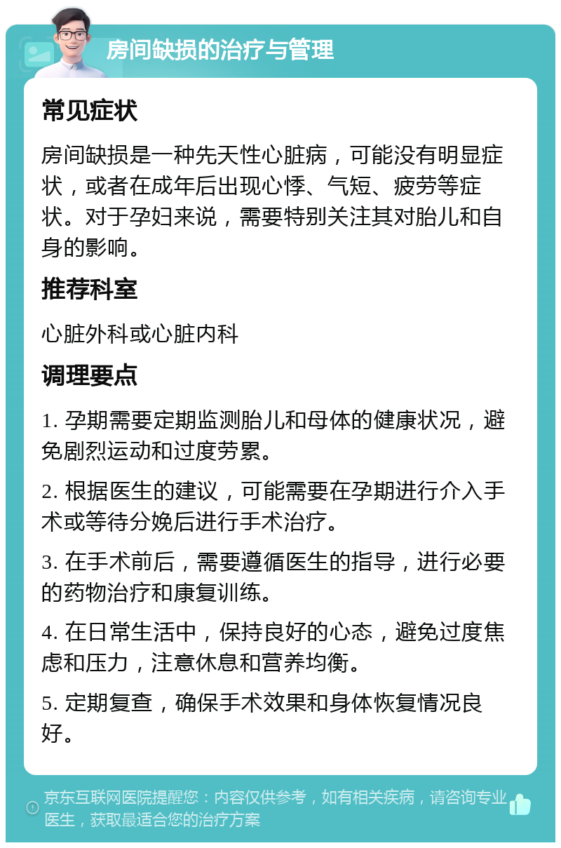 房间缺损的治疗与管理 常见症状 房间缺损是一种先天性心脏病，可能没有明显症状，或者在成年后出现心悸、气短、疲劳等症状。对于孕妇来说，需要特别关注其对胎儿和自身的影响。 推荐科室 心脏外科或心脏内科 调理要点 1. 孕期需要定期监测胎儿和母体的健康状况，避免剧烈运动和过度劳累。 2. 根据医生的建议，可能需要在孕期进行介入手术或等待分娩后进行手术治疗。 3. 在手术前后，需要遵循医生的指导，进行必要的药物治疗和康复训练。 4. 在日常生活中，保持良好的心态，避免过度焦虑和压力，注意休息和营养均衡。 5. 定期复查，确保手术效果和身体恢复情况良好。