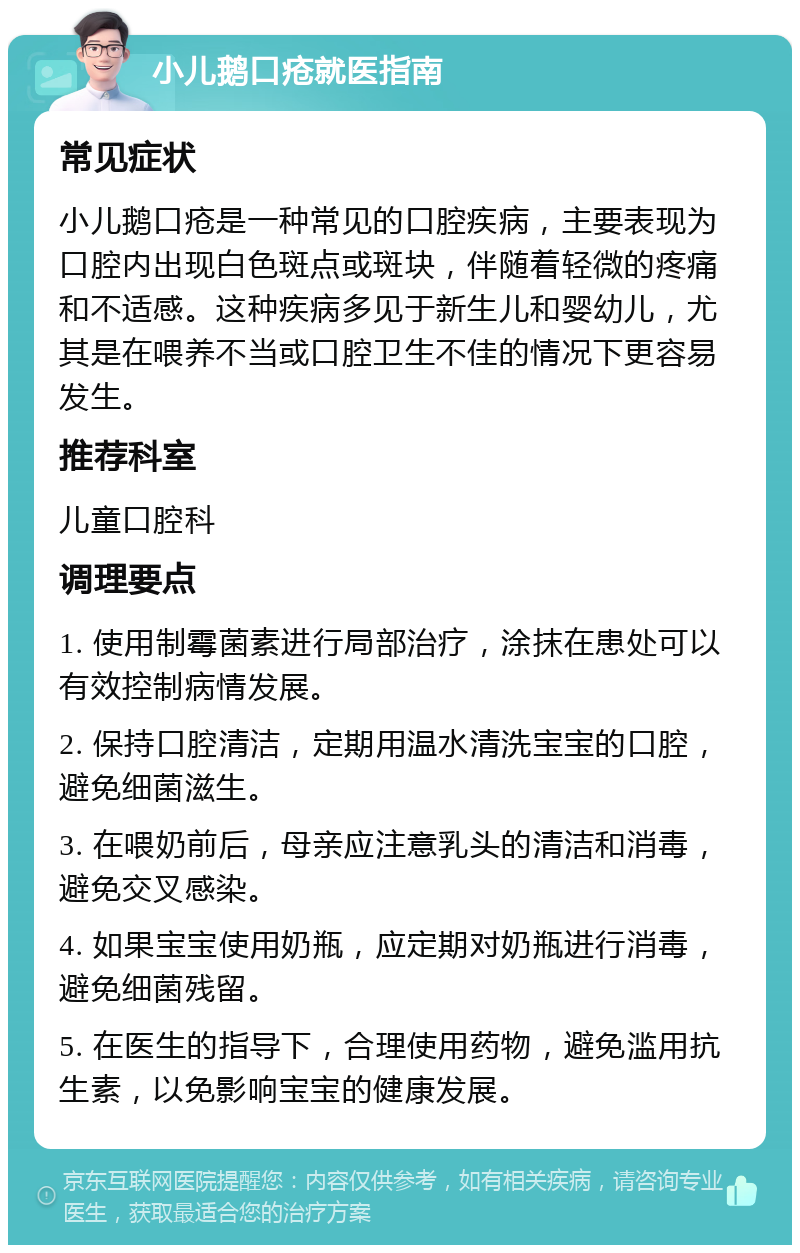 小儿鹅口疮就医指南 常见症状 小儿鹅口疮是一种常见的口腔疾病，主要表现为口腔内出现白色斑点或斑块，伴随着轻微的疼痛和不适感。这种疾病多见于新生儿和婴幼儿，尤其是在喂养不当或口腔卫生不佳的情况下更容易发生。 推荐科室 儿童口腔科 调理要点 1. 使用制霉菌素进行局部治疗，涂抹在患处可以有效控制病情发展。 2. 保持口腔清洁，定期用温水清洗宝宝的口腔，避免细菌滋生。 3. 在喂奶前后，母亲应注意乳头的清洁和消毒，避免交叉感染。 4. 如果宝宝使用奶瓶，应定期对奶瓶进行消毒，避免细菌残留。 5. 在医生的指导下，合理使用药物，避免滥用抗生素，以免影响宝宝的健康发展。