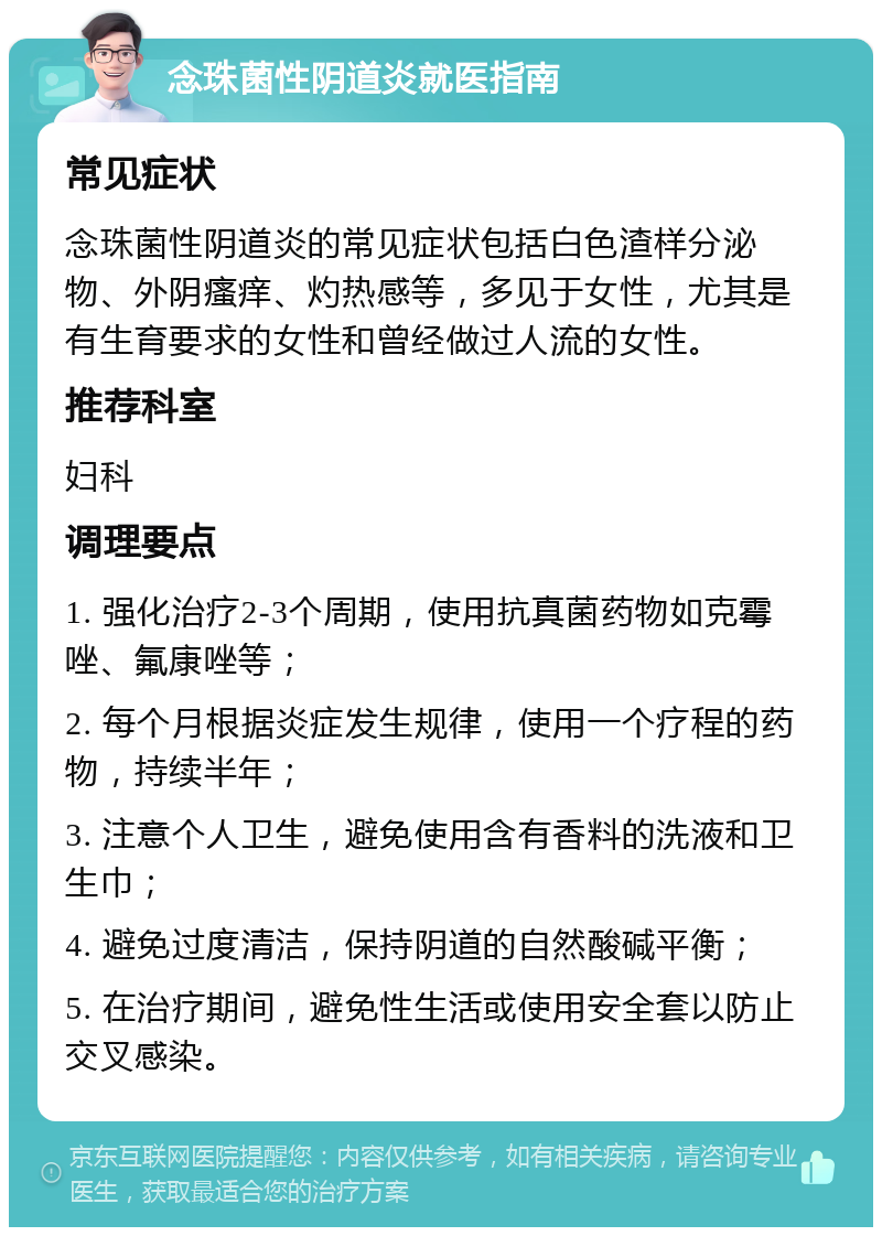 念珠菌性阴道炎就医指南 常见症状 念珠菌性阴道炎的常见症状包括白色渣样分泌物、外阴瘙痒、灼热感等，多见于女性，尤其是有生育要求的女性和曾经做过人流的女性。 推荐科室 妇科 调理要点 1. 强化治疗2-3个周期，使用抗真菌药物如克霉唑、氟康唑等； 2. 每个月根据炎症发生规律，使用一个疗程的药物，持续半年； 3. 注意个人卫生，避免使用含有香料的洗液和卫生巾； 4. 避免过度清洁，保持阴道的自然酸碱平衡； 5. 在治疗期间，避免性生活或使用安全套以防止交叉感染。