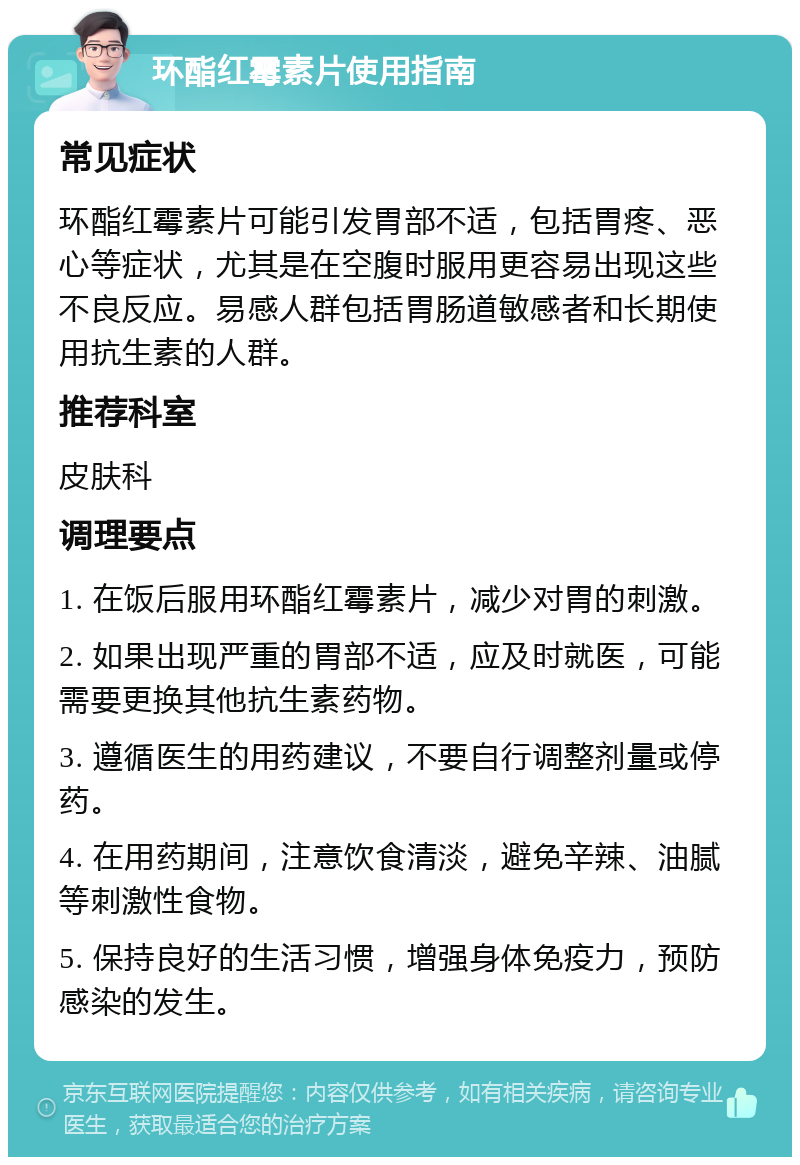 环酯红霉素片使用指南 常见症状 环酯红霉素片可能引发胃部不适，包括胃疼、恶心等症状，尤其是在空腹时服用更容易出现这些不良反应。易感人群包括胃肠道敏感者和长期使用抗生素的人群。 推荐科室 皮肤科 调理要点 1. 在饭后服用环酯红霉素片，减少对胃的刺激。 2. 如果出现严重的胃部不适，应及时就医，可能需要更换其他抗生素药物。 3. 遵循医生的用药建议，不要自行调整剂量或停药。 4. 在用药期间，注意饮食清淡，避免辛辣、油腻等刺激性食物。 5. 保持良好的生活习惯，增强身体免疫力，预防感染的发生。