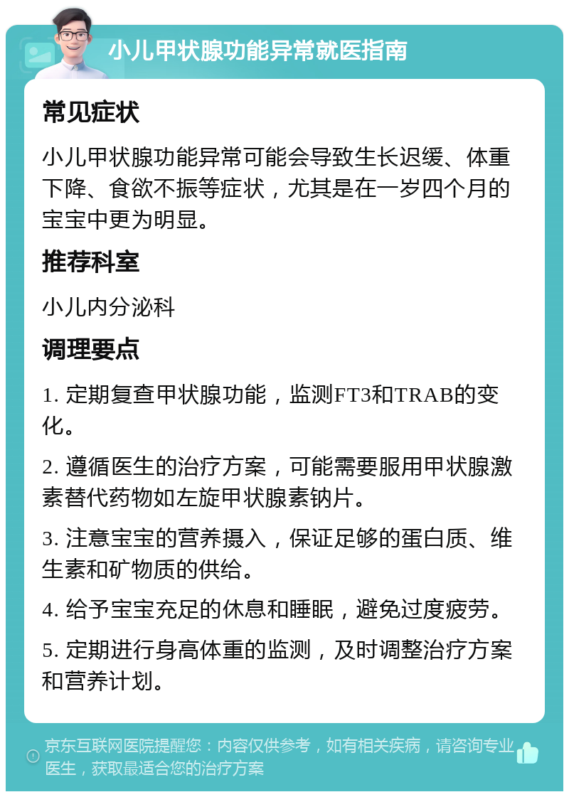 小儿甲状腺功能异常就医指南 常见症状 小儿甲状腺功能异常可能会导致生长迟缓、体重下降、食欲不振等症状，尤其是在一岁四个月的宝宝中更为明显。 推荐科室 小儿内分泌科 调理要点 1. 定期复查甲状腺功能，监测FT3和TRAB的变化。 2. 遵循医生的治疗方案，可能需要服用甲状腺激素替代药物如左旋甲状腺素钠片。 3. 注意宝宝的营养摄入，保证足够的蛋白质、维生素和矿物质的供给。 4. 给予宝宝充足的休息和睡眠，避免过度疲劳。 5. 定期进行身高体重的监测，及时调整治疗方案和营养计划。