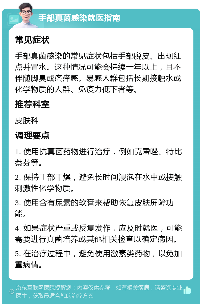 手部真菌感染就医指南 常见症状 手部真菌感染的常见症状包括手部脱皮、出现红点并冒水。这种情况可能会持续一年以上，且不伴随脚臭或瘙痒感。易感人群包括长期接触水或化学物质的人群、免疫力低下者等。 推荐科室 皮肤科 调理要点 1. 使用抗真菌药物进行治疗，例如克霉唑、特比萘芬等。 2. 保持手部干燥，避免长时间浸泡在水中或接触刺激性化学物质。 3. 使用含有尿素的软膏来帮助恢复皮肤屏障功能。 4. 如果症状严重或反复发作，应及时就医，可能需要进行真菌培养或其他相关检查以确定病因。 5. 在治疗过程中，避免使用激素类药物，以免加重病情。