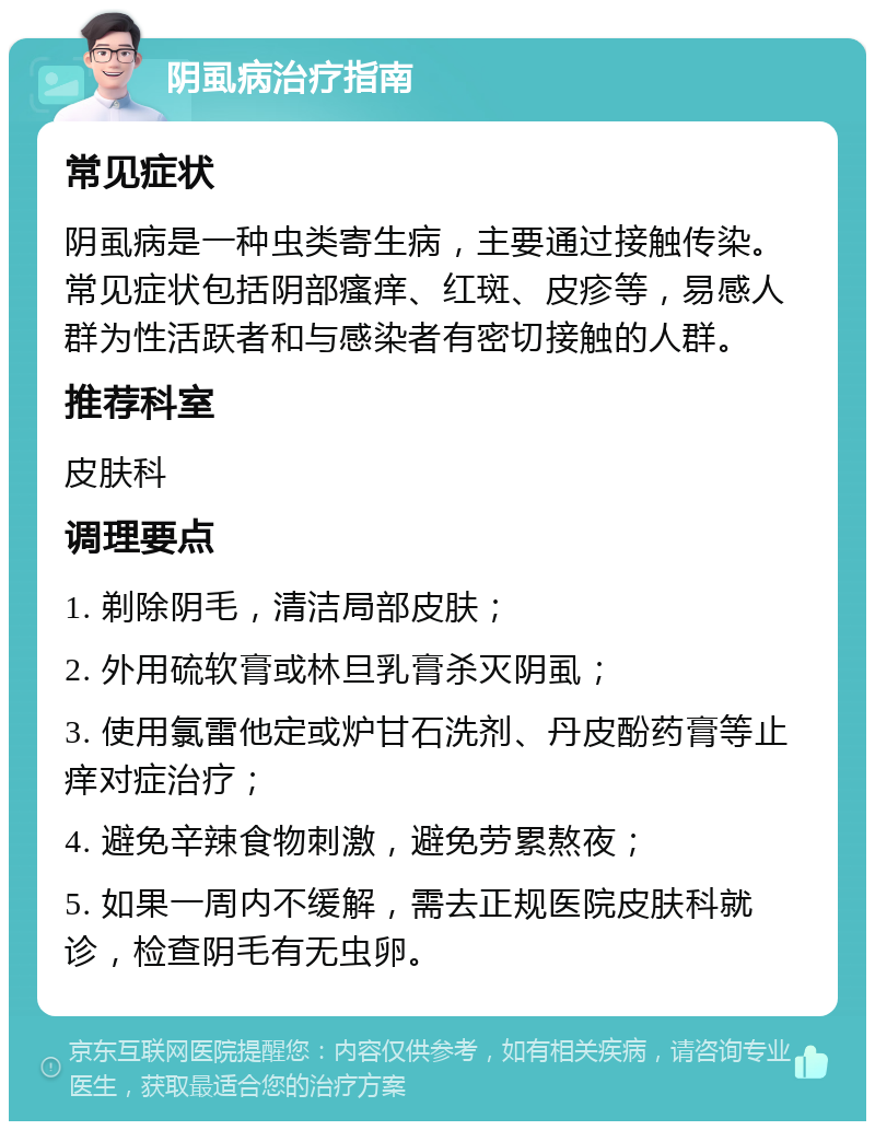 阴虱病治疗指南 常见症状 阴虱病是一种虫类寄生病，主要通过接触传染。常见症状包括阴部瘙痒、红斑、皮疹等，易感人群为性活跃者和与感染者有密切接触的人群。 推荐科室 皮肤科 调理要点 1. 剃除阴毛，清洁局部皮肤； 2. 外用硫软膏或林旦乳膏杀灭阴虱； 3. 使用氯雷他定或炉甘石洗剂、丹皮酚药膏等止痒对症治疗； 4. 避免辛辣食物刺激，避免劳累熬夜； 5. 如果一周内不缓解，需去正规医院皮肤科就诊，检查阴毛有无虫卵。