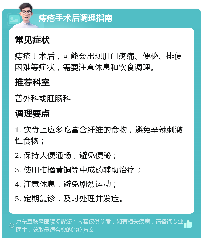 痔疮手术后调理指南 常见症状 痔疮手术后，可能会出现肛门疼痛、便秘、排便困难等症状，需要注意休息和饮食调理。 推荐科室 普外科或肛肠科 调理要点 1. 饮食上应多吃富含纤维的食物，避免辛辣刺激性食物； 2. 保持大便通畅，避免便秘； 3. 使用柑橘黄铜等中成药辅助治疗； 4. 注意休息，避免剧烈运动； 5. 定期复诊，及时处理并发症。