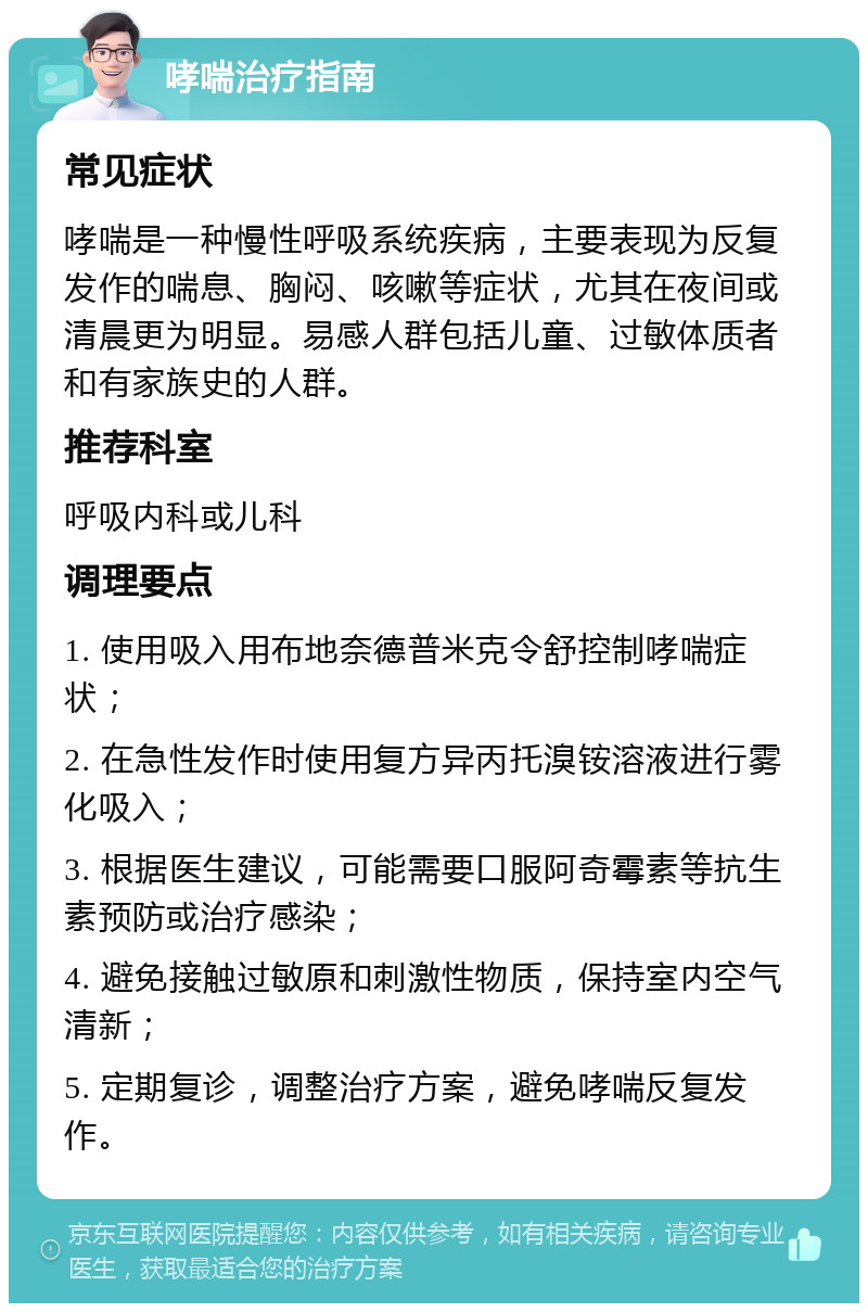 哮喘治疗指南 常见症状 哮喘是一种慢性呼吸系统疾病，主要表现为反复发作的喘息、胸闷、咳嗽等症状，尤其在夜间或清晨更为明显。易感人群包括儿童、过敏体质者和有家族史的人群。 推荐科室 呼吸内科或儿科 调理要点 1. 使用吸入用布地奈德普米克令舒控制哮喘症状； 2. 在急性发作时使用复方异丙托溴铵溶液进行雾化吸入； 3. 根据医生建议，可能需要口服阿奇霉素等抗生素预防或治疗感染； 4. 避免接触过敏原和刺激性物质，保持室内空气清新； 5. 定期复诊，调整治疗方案，避免哮喘反复发作。