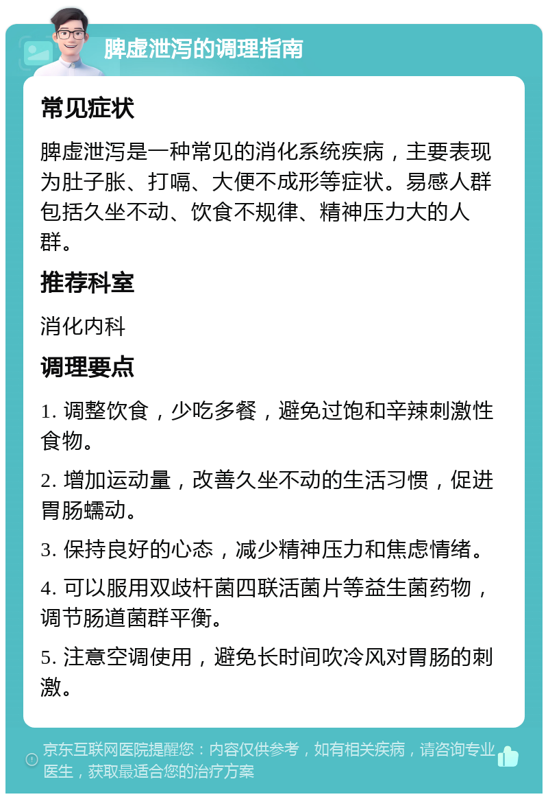 脾虚泄泻的调理指南 常见症状 脾虚泄泻是一种常见的消化系统疾病，主要表现为肚子胀、打嗝、大便不成形等症状。易感人群包括久坐不动、饮食不规律、精神压力大的人群。 推荐科室 消化内科 调理要点 1. 调整饮食，少吃多餐，避免过饱和辛辣刺激性食物。 2. 增加运动量，改善久坐不动的生活习惯，促进胃肠蠕动。 3. 保持良好的心态，减少精神压力和焦虑情绪。 4. 可以服用双歧杆菌四联活菌片等益生菌药物，调节肠道菌群平衡。 5. 注意空调使用，避免长时间吹冷风对胃肠的刺激。