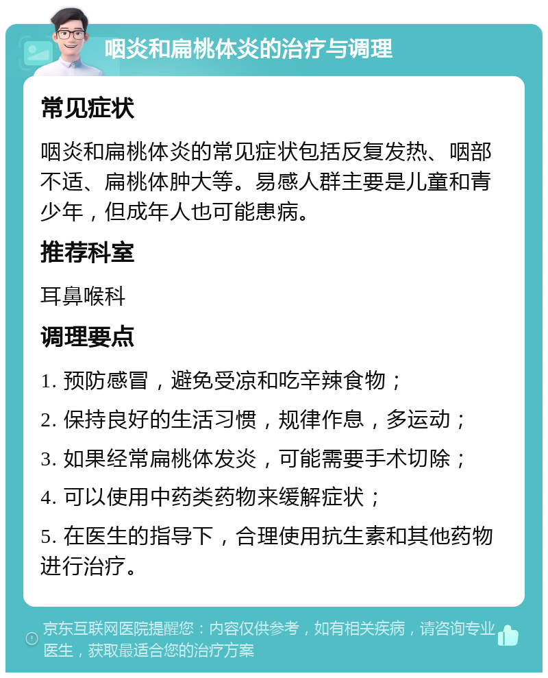 咽炎和扁桃体炎的治疗与调理 常见症状 咽炎和扁桃体炎的常见症状包括反复发热、咽部不适、扁桃体肿大等。易感人群主要是儿童和青少年，但成年人也可能患病。 推荐科室 耳鼻喉科 调理要点 1. 预防感冒，避免受凉和吃辛辣食物； 2. 保持良好的生活习惯，规律作息，多运动； 3. 如果经常扁桃体发炎，可能需要手术切除； 4. 可以使用中药类药物来缓解症状； 5. 在医生的指导下，合理使用抗生素和其他药物进行治疗。