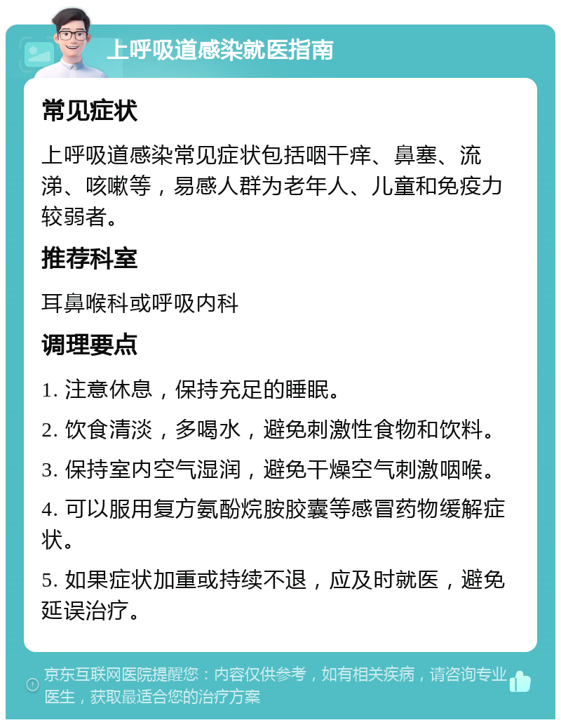 上呼吸道感染就医指南 常见症状 上呼吸道感染常见症状包括咽干痒、鼻塞、流涕、咳嗽等，易感人群为老年人、儿童和免疫力较弱者。 推荐科室 耳鼻喉科或呼吸内科 调理要点 1. 注意休息，保持充足的睡眠。 2. 饮食清淡，多喝水，避免刺激性食物和饮料。 3. 保持室内空气湿润，避免干燥空气刺激咽喉。 4. 可以服用复方氨酚烷胺胶囊等感冒药物缓解症状。 5. 如果症状加重或持续不退，应及时就医，避免延误治疗。