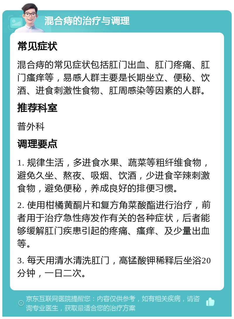 混合痔的治疗与调理 常见症状 混合痔的常见症状包括肛门出血、肛门疼痛、肛门瘙痒等，易感人群主要是长期坐立、便秘、饮酒、进食刺激性食物、肛周感染等因素的人群。 推荐科室 普外科 调理要点 1. 规律生活，多进食水果、蔬菜等粗纤维食物，避免久坐、熬夜、吸烟、饮酒，少进食辛辣刺激食物，避免便秘，养成良好的排便习惯。 2. 使用柑橘黄酮片和复方角菜酸酯进行治疗，前者用于治疗急性痔发作有关的各种症状，后者能够缓解肛门疾患引起的疼痛、瘙痒、及少量出血等。 3. 每天用清水清洗肛门，高锰酸钾稀释后坐浴20分钟，一日二次。