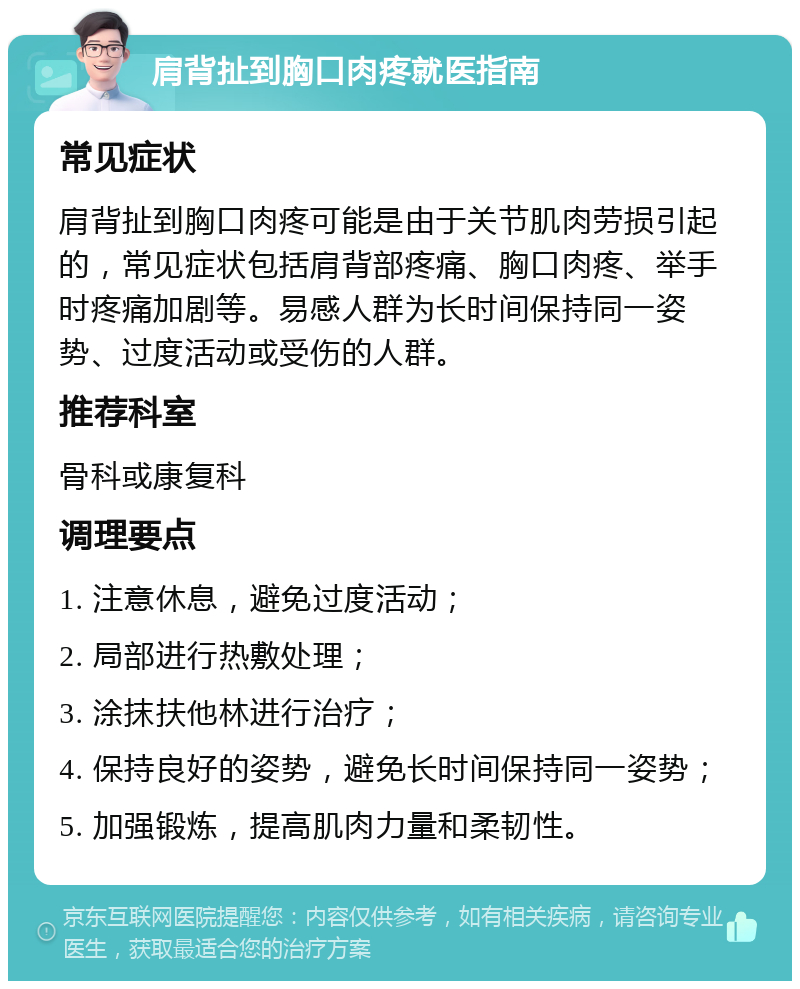 肩背扯到胸口肉疼就医指南 常见症状 肩背扯到胸口肉疼可能是由于关节肌肉劳损引起的，常见症状包括肩背部疼痛、胸口肉疼、举手时疼痛加剧等。易感人群为长时间保持同一姿势、过度活动或受伤的人群。 推荐科室 骨科或康复科 调理要点 1. 注意休息，避免过度活动； 2. 局部进行热敷处理； 3. 涂抹扶他林进行治疗； 4. 保持良好的姿势，避免长时间保持同一姿势； 5. 加强锻炼，提高肌肉力量和柔韧性。