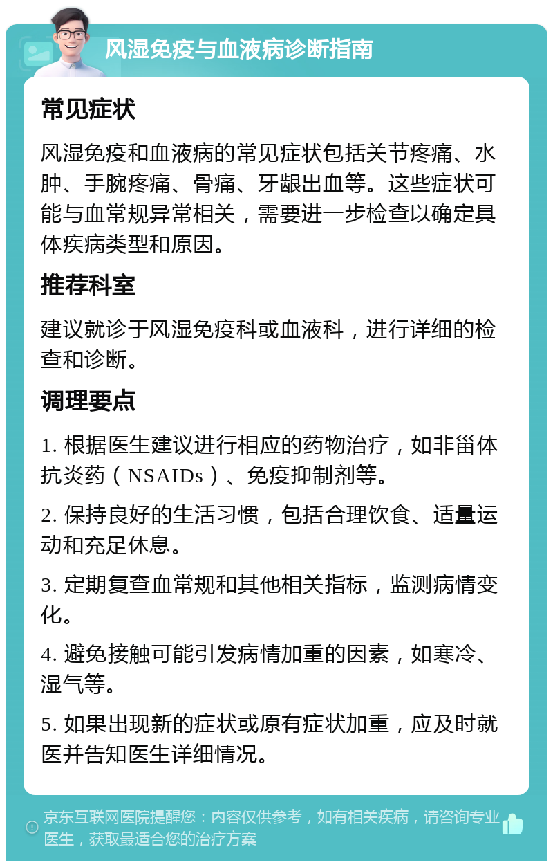 风湿免疫与血液病诊断指南 常见症状 风湿免疫和血液病的常见症状包括关节疼痛、水肿、手腕疼痛、骨痛、牙龈出血等。这些症状可能与血常规异常相关，需要进一步检查以确定具体疾病类型和原因。 推荐科室 建议就诊于风湿免疫科或血液科，进行详细的检查和诊断。 调理要点 1. 根据医生建议进行相应的药物治疗，如非甾体抗炎药（NSAIDs）、免疫抑制剂等。 2. 保持良好的生活习惯，包括合理饮食、适量运动和充足休息。 3. 定期复查血常规和其他相关指标，监测病情变化。 4. 避免接触可能引发病情加重的因素，如寒冷、湿气等。 5. 如果出现新的症状或原有症状加重，应及时就医并告知医生详细情况。