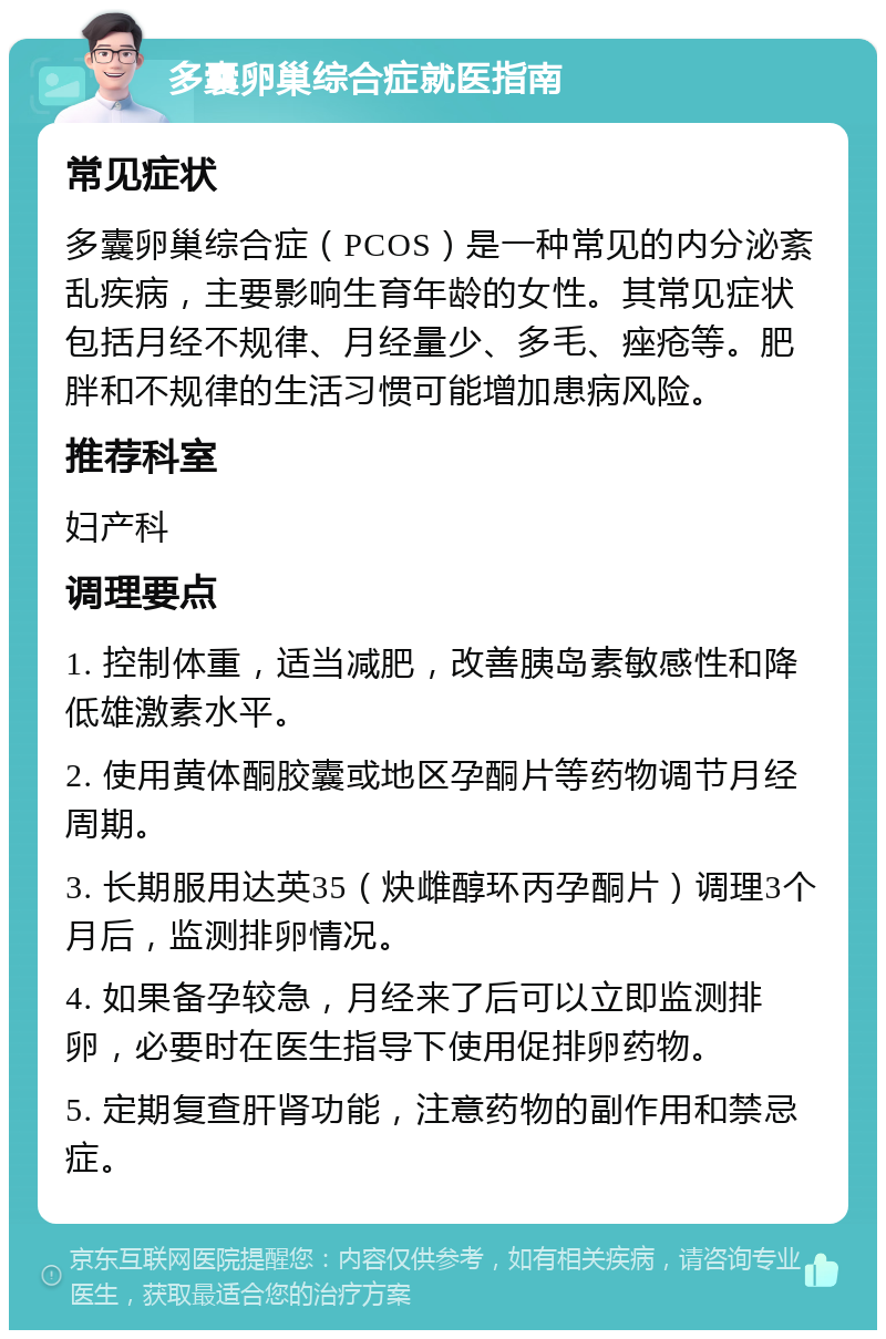 多囊卵巢综合症就医指南 常见症状 多囊卵巢综合症（PCOS）是一种常见的内分泌紊乱疾病，主要影响生育年龄的女性。其常见症状包括月经不规律、月经量少、多毛、痤疮等。肥胖和不规律的生活习惯可能增加患病风险。 推荐科室 妇产科 调理要点 1. 控制体重，适当减肥，改善胰岛素敏感性和降低雄激素水平。 2. 使用黄体酮胶囊或地区孕酮片等药物调节月经周期。 3. 长期服用达英35（炔雌醇环丙孕酮片）调理3个月后，监测排卵情况。 4. 如果备孕较急，月经来了后可以立即监测排卵，必要时在医生指导下使用促排卵药物。 5. 定期复查肝肾功能，注意药物的副作用和禁忌症。