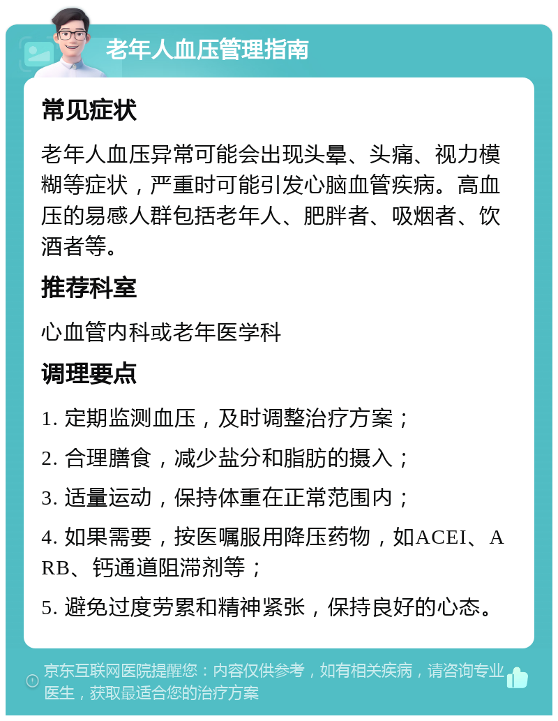 老年人血压管理指南 常见症状 老年人血压异常可能会出现头晕、头痛、视力模糊等症状，严重时可能引发心脑血管疾病。高血压的易感人群包括老年人、肥胖者、吸烟者、饮酒者等。 推荐科室 心血管内科或老年医学科 调理要点 1. 定期监测血压，及时调整治疗方案； 2. 合理膳食，减少盐分和脂肪的摄入； 3. 适量运动，保持体重在正常范围内； 4. 如果需要，按医嘱服用降压药物，如ACEI、ARB、钙通道阻滞剂等； 5. 避免过度劳累和精神紧张，保持良好的心态。