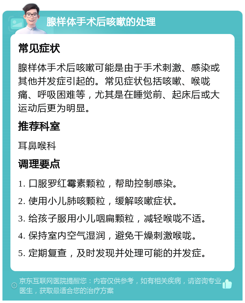 腺样体手术后咳嗽的处理 常见症状 腺样体手术后咳嗽可能是由于手术刺激、感染或其他并发症引起的。常见症状包括咳嗽、喉咙痛、呼吸困难等，尤其是在睡觉前、起床后或大运动后更为明显。 推荐科室 耳鼻喉科 调理要点 1. 口服罗红霉素颗粒，帮助控制感染。 2. 使用小儿肺咳颗粒，缓解咳嗽症状。 3. 给孩子服用小儿咽扁颗粒，减轻喉咙不适。 4. 保持室内空气湿润，避免干燥刺激喉咙。 5. 定期复查，及时发现并处理可能的并发症。