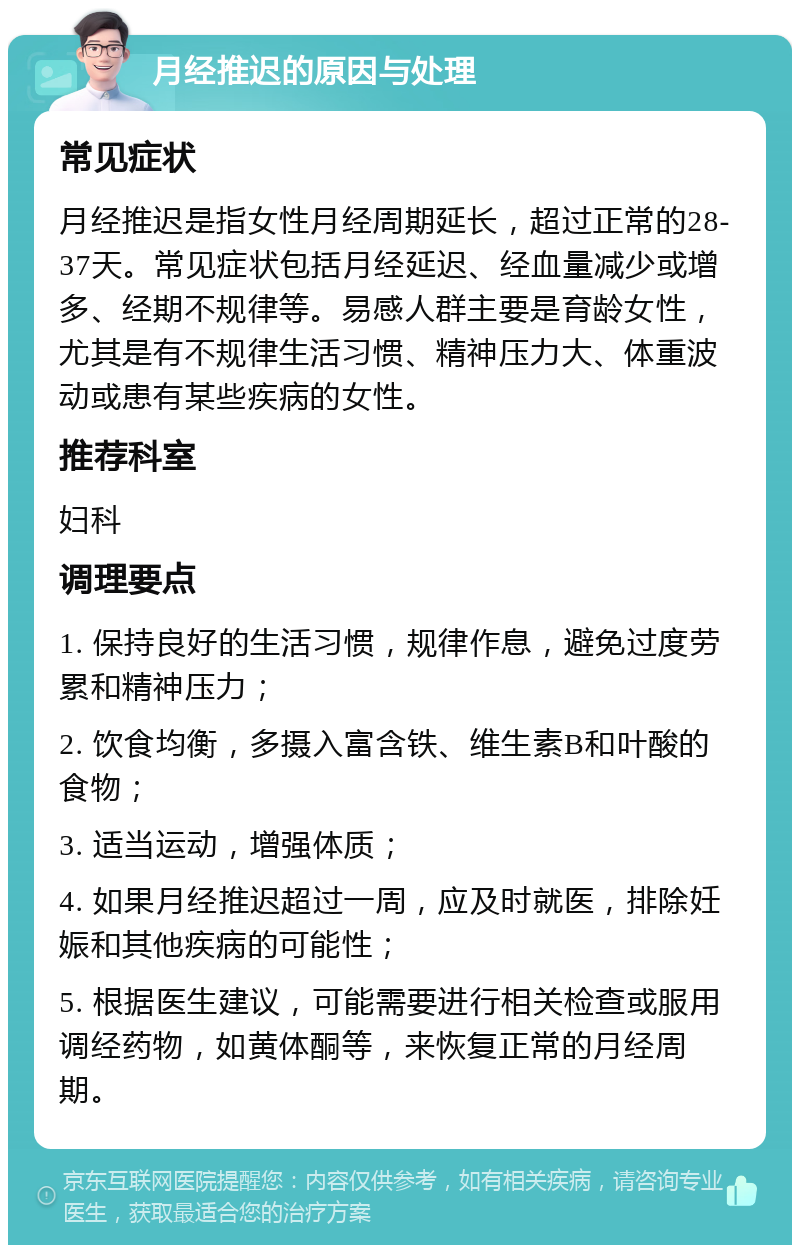 月经推迟的原因与处理 常见症状 月经推迟是指女性月经周期延长，超过正常的28-37天。常见症状包括月经延迟、经血量减少或增多、经期不规律等。易感人群主要是育龄女性，尤其是有不规律生活习惯、精神压力大、体重波动或患有某些疾病的女性。 推荐科室 妇科 调理要点 1. 保持良好的生活习惯，规律作息，避免过度劳累和精神压力； 2. 饮食均衡，多摄入富含铁、维生素B和叶酸的食物； 3. 适当运动，增强体质； 4. 如果月经推迟超过一周，应及时就医，排除妊娠和其他疾病的可能性； 5. 根据医生建议，可能需要进行相关检查或服用调经药物，如黄体酮等，来恢复正常的月经周期。