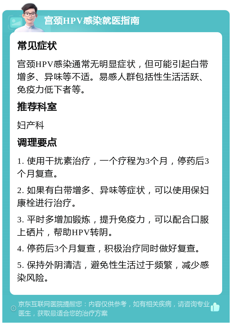 宫颈HPV感染就医指南 常见症状 宫颈HPV感染通常无明显症状，但可能引起白带增多、异味等不适。易感人群包括性生活活跃、免疫力低下者等。 推荐科室 妇产科 调理要点 1. 使用干扰素治疗，一个疗程为3个月，停药后3个月复查。 2. 如果有白带增多、异味等症状，可以使用保妇康栓进行治疗。 3. 平时多增加锻炼，提升免疫力，可以配合口服上硒片，帮助HPV转阴。 4. 停药后3个月复查，积极治疗同时做好复查。 5. 保持外阴清洁，避免性生活过于频繁，减少感染风险。