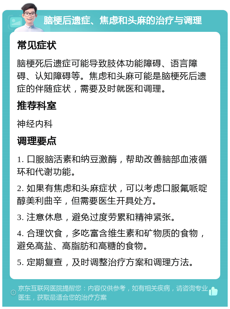 脑梗后遗症、焦虑和头麻的治疗与调理 常见症状 脑梗死后遗症可能导致肢体功能障碍、语言障碍、认知障碍等。焦虑和头麻可能是脑梗死后遗症的伴随症状，需要及时就医和调理。 推荐科室 神经内科 调理要点 1. 口服脑活素和纳豆激酶，帮助改善脑部血液循环和代谢功能。 2. 如果有焦虑和头麻症状，可以考虑口服氟哌啶醇美利曲辛，但需要医生开具处方。 3. 注意休息，避免过度劳累和精神紧张。 4. 合理饮食，多吃富含维生素和矿物质的食物，避免高盐、高脂肪和高糖的食物。 5. 定期复查，及时调整治疗方案和调理方法。