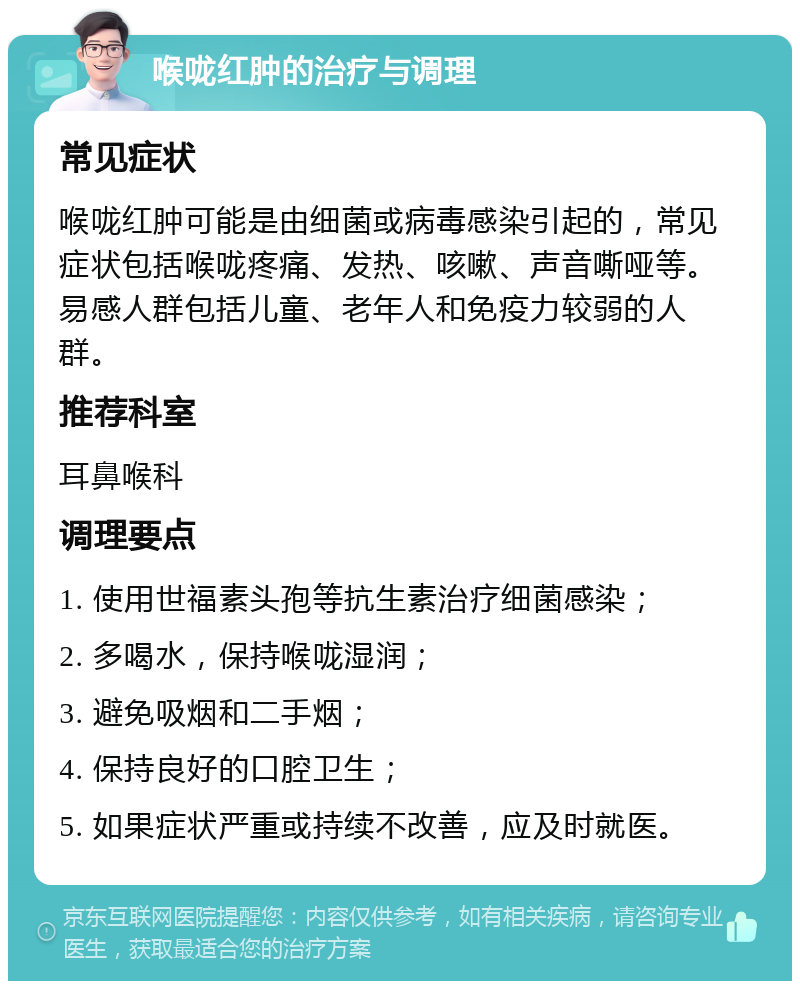 喉咙红肿的治疗与调理 常见症状 喉咙红肿可能是由细菌或病毒感染引起的，常见症状包括喉咙疼痛、发热、咳嗽、声音嘶哑等。易感人群包括儿童、老年人和免疫力较弱的人群。 推荐科室 耳鼻喉科 调理要点 1. 使用世福素头孢等抗生素治疗细菌感染； 2. 多喝水，保持喉咙湿润； 3. 避免吸烟和二手烟； 4. 保持良好的口腔卫生； 5. 如果症状严重或持续不改善，应及时就医。