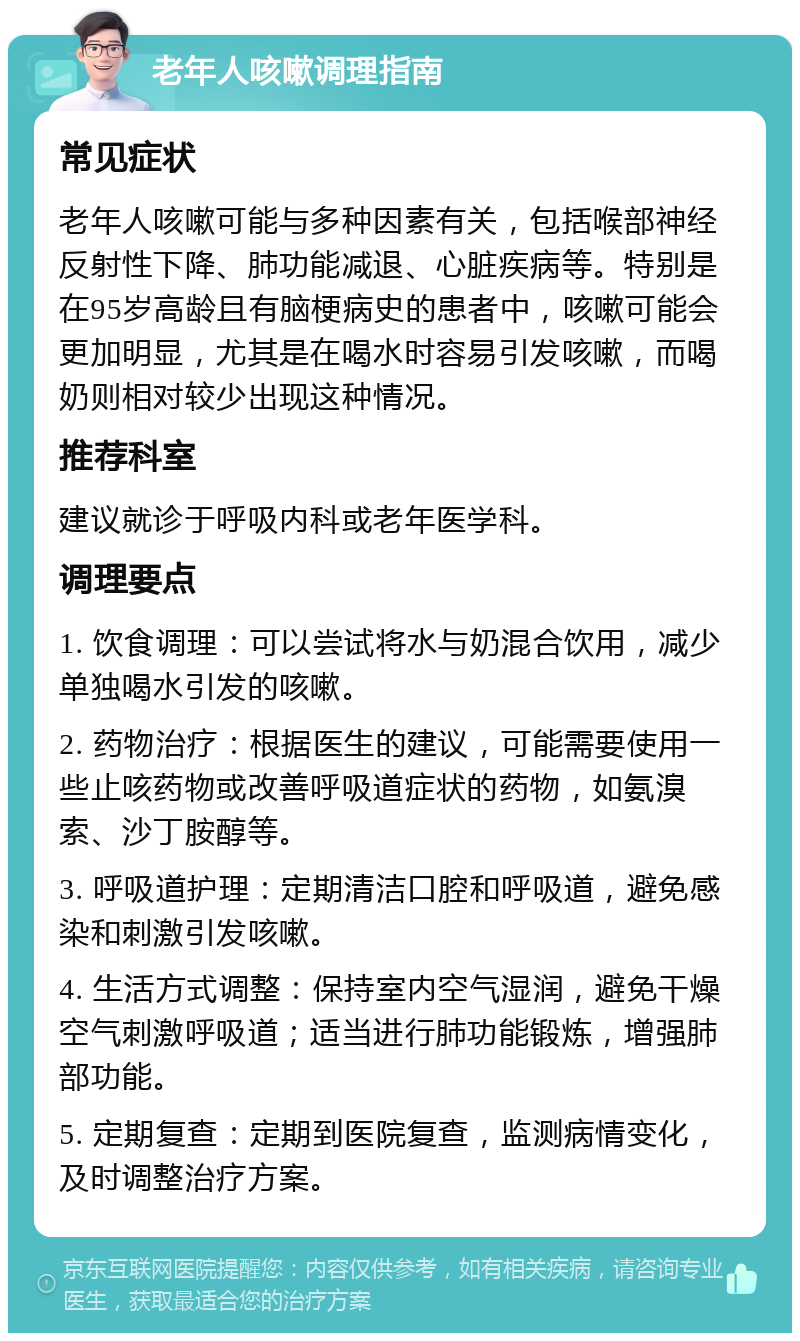 老年人咳嗽调理指南 常见症状 老年人咳嗽可能与多种因素有关，包括喉部神经反射性下降、肺功能减退、心脏疾病等。特别是在95岁高龄且有脑梗病史的患者中，咳嗽可能会更加明显，尤其是在喝水时容易引发咳嗽，而喝奶则相对较少出现这种情况。 推荐科室 建议就诊于呼吸内科或老年医学科。 调理要点 1. 饮食调理：可以尝试将水与奶混合饮用，减少单独喝水引发的咳嗽。 2. 药物治疗：根据医生的建议，可能需要使用一些止咳药物或改善呼吸道症状的药物，如氨溴索、沙丁胺醇等。 3. 呼吸道护理：定期清洁口腔和呼吸道，避免感染和刺激引发咳嗽。 4. 生活方式调整：保持室内空气湿润，避免干燥空气刺激呼吸道；适当进行肺功能锻炼，增强肺部功能。 5. 定期复查：定期到医院复查，监测病情变化，及时调整治疗方案。