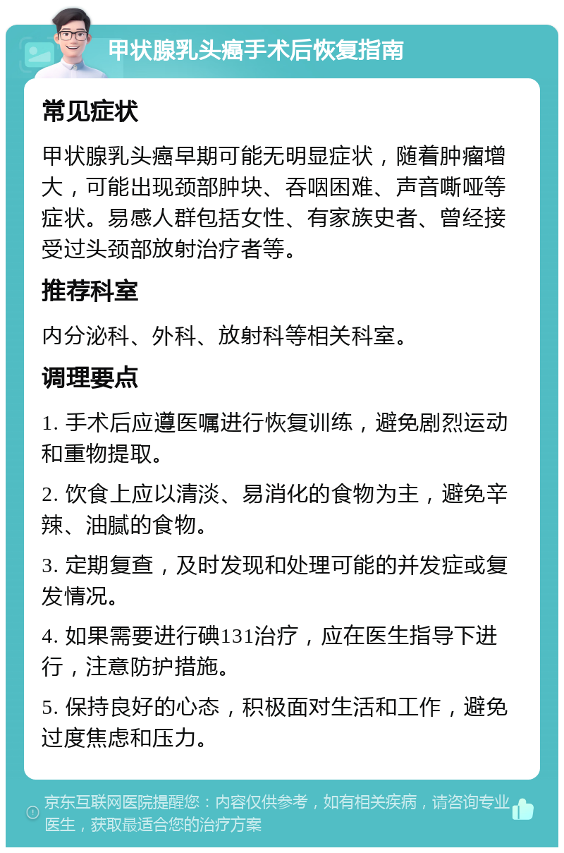 甲状腺乳头癌手术后恢复指南 常见症状 甲状腺乳头癌早期可能无明显症状，随着肿瘤增大，可能出现颈部肿块、吞咽困难、声音嘶哑等症状。易感人群包括女性、有家族史者、曾经接受过头颈部放射治疗者等。 推荐科室 内分泌科、外科、放射科等相关科室。 调理要点 1. 手术后应遵医嘱进行恢复训练，避免剧烈运动和重物提取。 2. 饮食上应以清淡、易消化的食物为主，避免辛辣、油腻的食物。 3. 定期复查，及时发现和处理可能的并发症或复发情况。 4. 如果需要进行碘131治疗，应在医生指导下进行，注意防护措施。 5. 保持良好的心态，积极面对生活和工作，避免过度焦虑和压力。