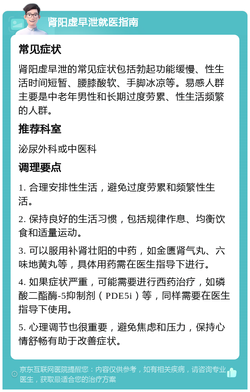 肾阳虚早泄就医指南 常见症状 肾阳虚早泄的常见症状包括勃起功能缓慢、性生活时间短暂、腰膝酸软、手脚冰凉等。易感人群主要是中老年男性和长期过度劳累、性生活频繁的人群。 推荐科室 泌尿外科或中医科 调理要点 1. 合理安排性生活，避免过度劳累和频繁性生活。 2. 保持良好的生活习惯，包括规律作息、均衡饮食和适量运动。 3. 可以服用补肾壮阳的中药，如金匮肾气丸、六味地黄丸等，具体用药需在医生指导下进行。 4. 如果症状严重，可能需要进行西药治疗，如磷酸二酯酶-5抑制剂（PDE5i）等，同样需要在医生指导下使用。 5. 心理调节也很重要，避免焦虑和压力，保持心情舒畅有助于改善症状。