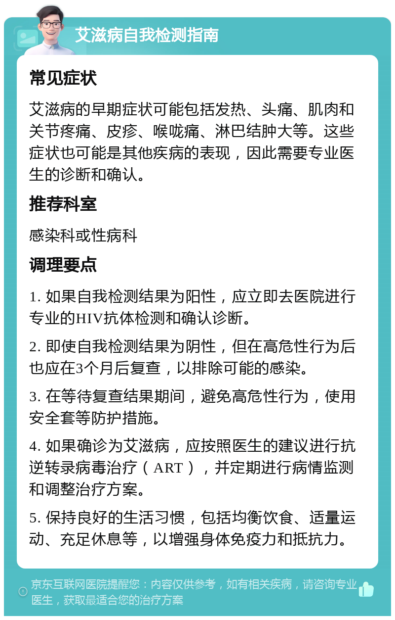 艾滋病自我检测指南 常见症状 艾滋病的早期症状可能包括发热、头痛、肌肉和关节疼痛、皮疹、喉咙痛、淋巴结肿大等。这些症状也可能是其他疾病的表现，因此需要专业医生的诊断和确认。 推荐科室 感染科或性病科 调理要点 1. 如果自我检测结果为阳性，应立即去医院进行专业的HIV抗体检测和确认诊断。 2. 即使自我检测结果为阴性，但在高危性行为后也应在3个月后复查，以排除可能的感染。 3. 在等待复查结果期间，避免高危性行为，使用安全套等防护措施。 4. 如果确诊为艾滋病，应按照医生的建议进行抗逆转录病毒治疗（ART），并定期进行病情监测和调整治疗方案。 5. 保持良好的生活习惯，包括均衡饮食、适量运动、充足休息等，以增强身体免疫力和抵抗力。