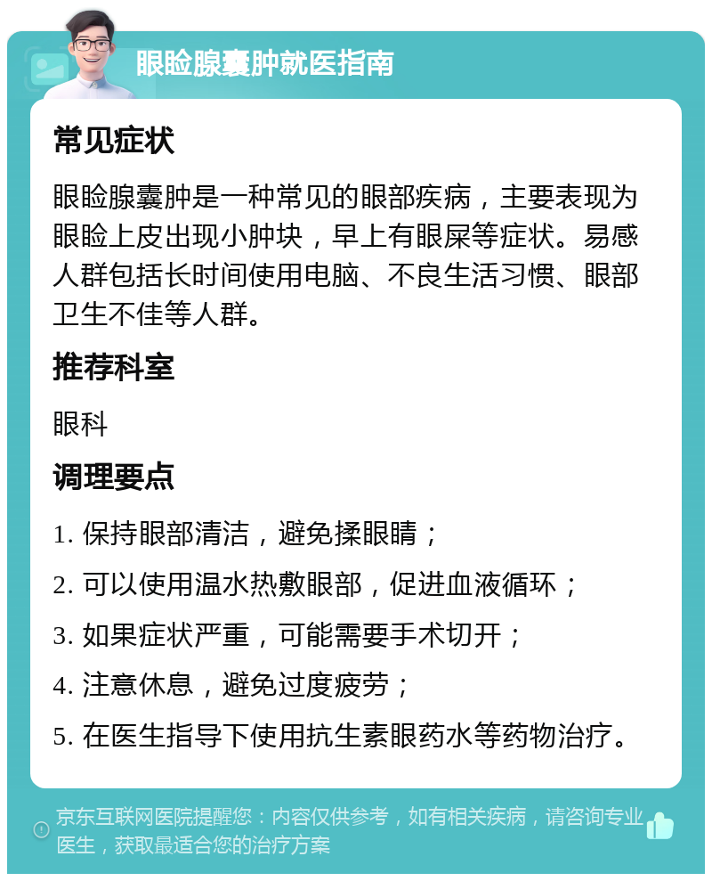 眼睑腺囊肿就医指南 常见症状 眼睑腺囊肿是一种常见的眼部疾病，主要表现为眼睑上皮出现小肿块，早上有眼屎等症状。易感人群包括长时间使用电脑、不良生活习惯、眼部卫生不佳等人群。 推荐科室 眼科 调理要点 1. 保持眼部清洁，避免揉眼睛； 2. 可以使用温水热敷眼部，促进血液循环； 3. 如果症状严重，可能需要手术切开； 4. 注意休息，避免过度疲劳； 5. 在医生指导下使用抗生素眼药水等药物治疗。