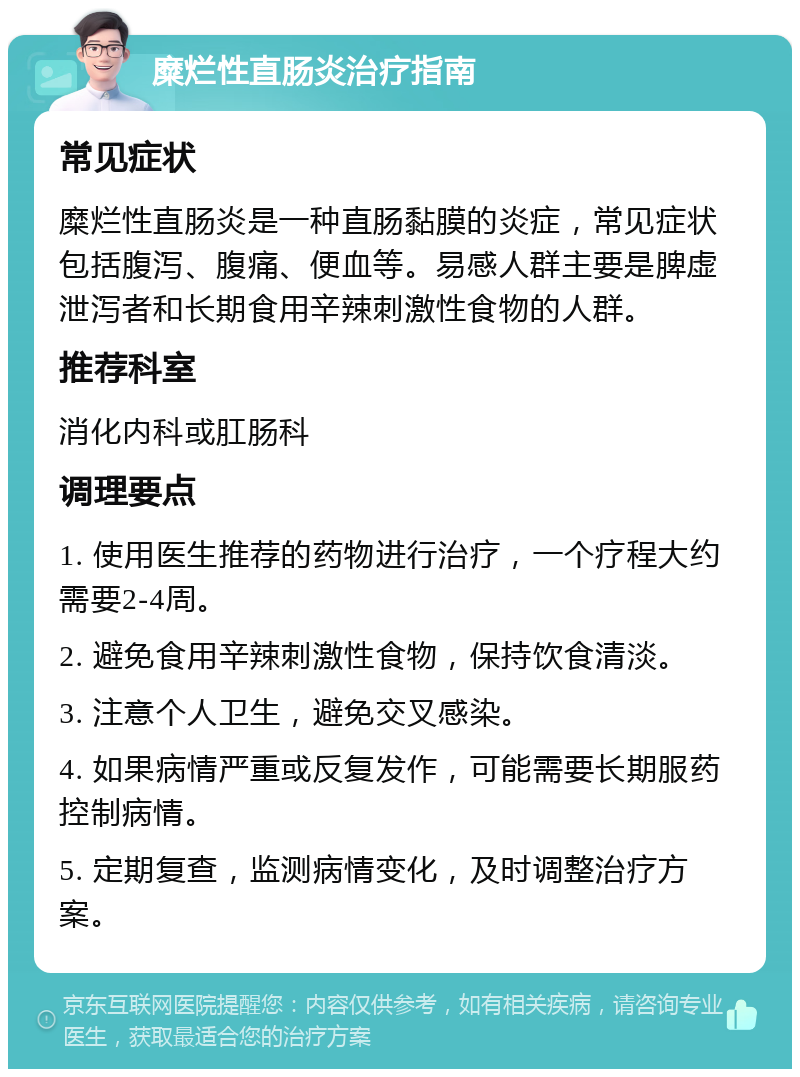 糜烂性直肠炎治疗指南 常见症状 糜烂性直肠炎是一种直肠黏膜的炎症，常见症状包括腹泻、腹痛、便血等。易感人群主要是脾虚泄泻者和长期食用辛辣刺激性食物的人群。 推荐科室 消化内科或肛肠科 调理要点 1. 使用医生推荐的药物进行治疗，一个疗程大约需要2-4周。 2. 避免食用辛辣刺激性食物，保持饮食清淡。 3. 注意个人卫生，避免交叉感染。 4. 如果病情严重或反复发作，可能需要长期服药控制病情。 5. 定期复查，监测病情变化，及时调整治疗方案。