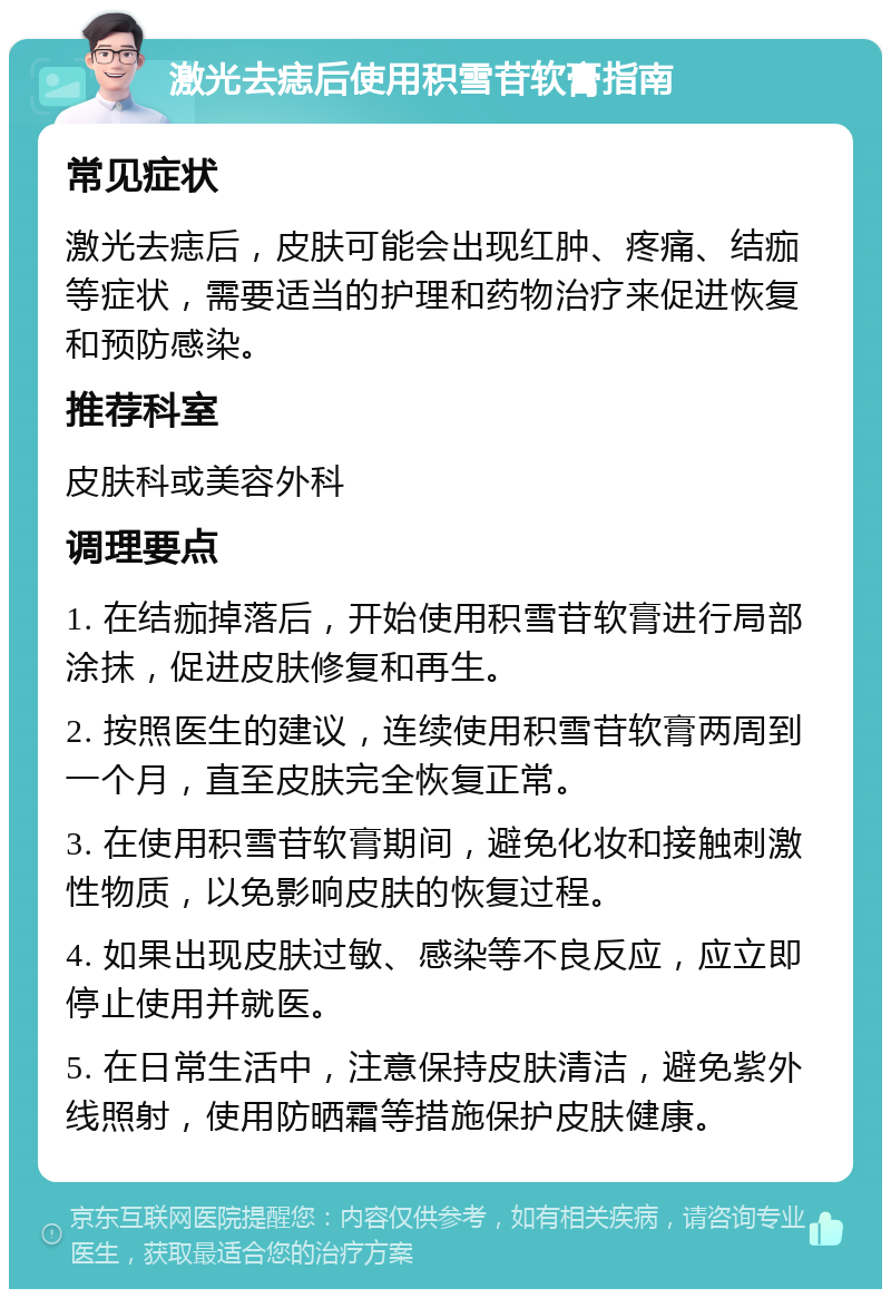 激光去痣后使用积雪苷软膏指南 常见症状 激光去痣后，皮肤可能会出现红肿、疼痛、结痂等症状，需要适当的护理和药物治疗来促进恢复和预防感染。 推荐科室 皮肤科或美容外科 调理要点 1. 在结痂掉落后，开始使用积雪苷软膏进行局部涂抹，促进皮肤修复和再生。 2. 按照医生的建议，连续使用积雪苷软膏两周到一个月，直至皮肤完全恢复正常。 3. 在使用积雪苷软膏期间，避免化妆和接触刺激性物质，以免影响皮肤的恢复过程。 4. 如果出现皮肤过敏、感染等不良反应，应立即停止使用并就医。 5. 在日常生活中，注意保持皮肤清洁，避免紫外线照射，使用防晒霜等措施保护皮肤健康。